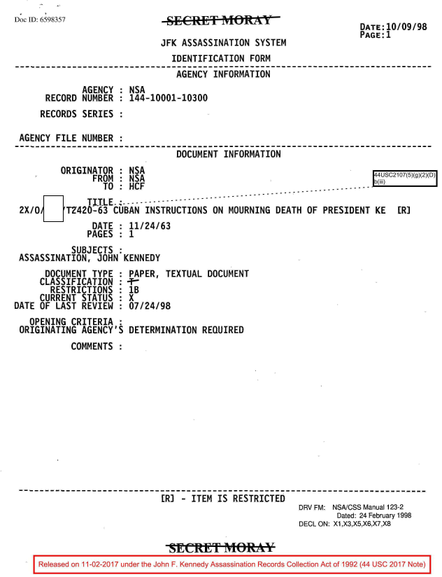 handle is hein.jfk/jfkarch20421 and id is 1 raw text is: 
Doc ID: 6598357


JSEASES    ITIONRSYTEM

JFK ASSASSINATION  SYSTEM


DATE:10/09/98
PAGE:1


                               IDENTIFICATION  FORM
                               AGENCY  INFORMATION
             AGENCY : NSA
     RECORD  NUMBER : 144-10001-10300
     RECORDS SERIES :

AGENCY  FILE NUMBER :
                                DOCUMENT INFORMATION
        ORIGINATOR  : NSA
               FROM : NSA                                                 S(g2D)
                 TO : HCF                                         ....
              TITLE.---------
2X/0      TZ420-63 CUBAN  INSTRUCTIONS ON MOURNING  DEATH OF  PRESIDENT KE   ER]
               DATE : 11/24/63
               PAGES : 1
           SUBJECTS :
ASSASSINATION,  JOHN KENNEDY


      DOCUMENT  TYPE :
      CLASSIFICATION :
      RESTRICTIONS   :
      CURRENT STATUS :
DATE OF LAST  REVIEW :
   OPENING  CRITERIA :
 ORIGINATING  AGENCY'S


PAPER,  TEXTUAL DOCUMENT
-T
lB
X
07/24/98

DETERMINATION  REQUIRED


       COMMENTS













                         ER] - ITEM IS RESTRICTED
                                                     DRV FM: NSA/CSS Manual 123-2
                                                            Dated: 24 February 1998
                                                     DECL ON: X1,X3,X5,X6,X7,X8


Released on 11-02-2017 under the John F. Kennedy Assassination Records Collection Act of 1992 (44 USC 2017 Note)



