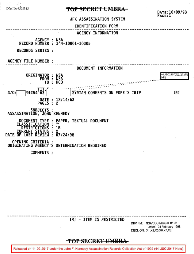 handle is hein.jfk/jfkarch20426 and id is 1 raw text is: 
Doc ID: 6598345


TOP   ASSERT UMBR

  JFK ASSASSINATION  SYSTEM


DATE:10/09/98
PAGE:1


                               IDENTIFICATION  FORM
                               AGENCY   INFORMATION
             AGENCY  : NSA
     RECORD  NUMBER  : 144-10001-10305
     RECORDS SERIES  :

AGENCY  FILE NUMBER  :
                                DOCUMENT  INFORMATION
         ORIGINATOR  : NSA                                              44USC2107(5)(g
               FROM  : NSA                                           .  b(iii)
               TI TO : HCO                          ...-  ---

3/OV__T-1254-53               SYRIAN  COMMENTS ON POPE'S  TRIP                ER]
               DATE  : 12/14/63
               PAGES : 2
           SUBJECTS  :
ASSASSINATION,  JOHN  KENNEDY


      DOCUMENT  TYPE  :
      CLASSIFICATION  :
      RESTRICTIONS :
      CURRENT STATUS  :
DATE OF  LAST REVIEW  :
   OPENING  CRITERIA  :
 ORIGINATING  AGENCY'S


PAPER,  TEXTUAL DOCUMENT
lB
X
07/24/98

DETERMINATION  REQUIRED


        COMMENTS













                          ER] -  ITEM IS RESTRICTED
                                                       DRV FM: NSA/CSS Manual 123-2
                                                               Dated: 24 February 1998
                                                       DECL ON: X1,X3,X5,X6,X7,X8

                         R   t F. K Ene A    MBR
Released on 11 -02-2017 under the John F. Kennedy Assassination Records Collection Act of 1992 (44 USC 2017 Note)


