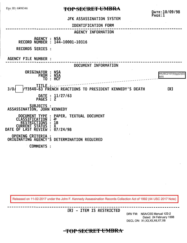 handle is hein.jfk/jfkarch20437 and id is 1 raw text is: 
Doc ID: 6598346
                                                                     DATE:10/09/98
                                                                     PAGE:1
                             JFK ASSASSINATION  SYSTEM
                               IDENTIFICATION  FORM
                               AGENCY   INFORMATION
              AGENCY : NSA
      RECORD  NUMBER : 144-10001-10316
      RECORDS SERIES :

 AGENCY FILE  NUMBER .
                                DOCUMENT  INFORMATION
         ORIGINATOR  : NSA                                               4USC2107(5)(g)(2)(D)
                FROM : NSA                                              b()
                  TO : HCF
     DTITLE ----------
 3/0[]-7T3540-63   FRENCH REACTIONS  TO PRESIDENT KENNEDY'S  DEATH           [R]
                DATE : 11/27/63
                PAGES : 2
           SUBJECTS  :
 ASSASSINATION,  JOHN KENNEDY
      DOCUMENT  TYPE : PAPER, TEXTUAL  DOCUMENT
      CLASSIFICATION : --
      RESTRICTIONS   : lB
      CURRENT STATUS : X
DATE OF LAST  REVIEW : 07/24/98
   OPENING CRITERIA  :
 ORIGINATING AGENCY'S  DETERMINATION  REQUIRED
           COMMENTS










   Released on 11-02-2017 under the John F. Kennedy Assassination Records Collection Act of 1992 (44 USC 2017 Note)

                             [R] - ITEM  IS RESTRICTED
                                                         DRV FM: NSA/CSS Manual 123-2
                                                                 Dated: 24 February 1998
                                                         DECL ON: X1,X3,X5,X6,X7,X8


TOep  sECEtT UMBRA


