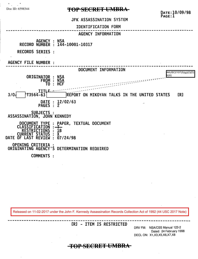 handle is hein.jfk/jfkarch20438 and id is 1 raw text is: 
Doc ID: 6598344


TOP   SECeT&: UMBRA


DATE:10/09/98
PAGE:1


                            JFK  ASSASSINATION SYSTEM
                               IDENTIFICATION FORM
                               AGENCY  INFORMATION
             AGENCY : NSA
     RECORD  NUMBER : 144-10001-10317
     RECORDS SERIES :

AGENCY FILE  NUMBER :
                                DOCUMENT INFORMATION
                                                                       44USC2107(5)(g)()D
        ORIGINATOR  : NSA                                           ..-b(iii)  
               FROM : NSA                            .     ..
                 TO : HCF                . . - -  - -
               I TO:F HC - -  - - --  ---------
3/0[__P3564-63           JREPORT  ON MIKOYAN TALKS  IN THE UNITED STATES    ER]
               DATE : 12/02/63
               PAGES : 2
          SUBJECTS  :
ASSASSINATION,  JOHN KENNEDY


      DOCUMENT  TYPE :
      CLASSIFICATION :
      RESTRICTIONS   :
      CURRENT STATUS :
DATE OF LAST  REVIEW
   OPENING CRITERIA
 ORIGINATING  AGENCY'S


PAPER,  TEXTUAL  DOCUMENT
4--
lB
X
07/24/98

DETERMINATION   REQUIRED


COMMENTS  :


Released on 11-02-2017 under the John F. Kennedy Assassination Records Collection Act of 1992 (44 USC 2017 Note)

                          ER] - ITEM  IS RESTRICTED
                                                      DRV FM: NSA/CSS Manual 123-2
                                                              Dated: 24 February 1998
                                                      DECL ON: X1,X3,X5,X6,X7,X8


TOP   SECP&T U4MBRAk


