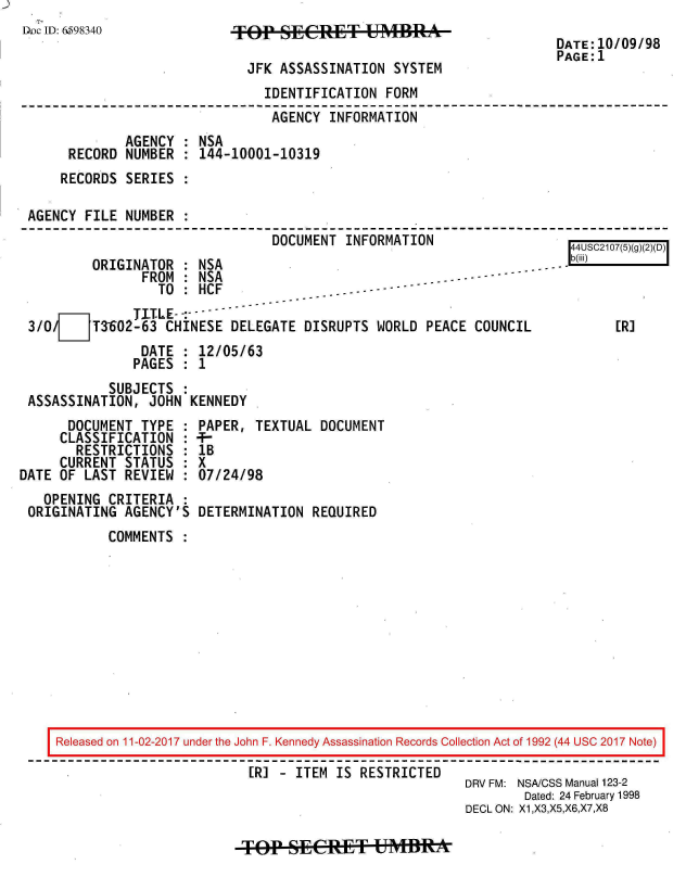 handle is hein.jfk/jfkarch20440 and id is 1 raw text is: 
Dec ID: 6.598340


9FEP  EPW-MBRA-


DATE:10/09/98
PAGE:1


                            JFK ASSASSINATION  SYSTEM
                              IDENTIFICATION  FORM
                              AGENCY   INFORMATION
            AGENCY  : NSA
     RECORD  NUMBER : 144-10001-10319
     RECORDS SERIES :

AGENCY FILE  NUMBER :
                               DOCUMENT  INFORMATION                  4USC2107(5)(g77
                                                                      4UC2075)g)2)D


         ORIGINATOR  : NSA
                FROM : NSA --------
                  TO : HCF
               T.ITLE- :
 3/0/7   T3602-63  CHINESE DELEGATE DISRUPTS  WORLD PEACE COUNCIL
                DATE : 12/05/63
                PAGES : 1
           SUBJECTS  :
 ASSASSINATION,  JOHN KENNEDY
      DOCUMENT  TYPE : PAPER, TEXTUAL  DOCUMENT
      CLASSIFICATION : +-
      RESTRICTIONS   : lB
      CURRENT STATUS : X
DATE OF LAST REVIEW  : 07/24/98
   OPENING CRITERIA  :
 ORIGINATING AGENCY'S  DETERMINATION REQUIRED
           COMMENTS  :


-


[R]


Released on 11-02-2017 under the John F. Kennedy Assassination Records Collection Act of 1992 (44 USC 2017 Note)

                         [R] - ITEM IS RESTRICTED
                                                    DRV FM: NSA/CSS Manual 123-2
                                                            Dated: 24 February 1998
                                                    DECL ON: X1,X3,X5,X6,X7,X8


TP-SECER&T bMffR*


