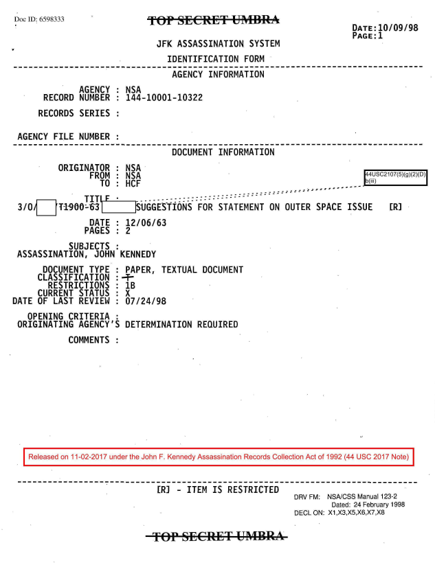 handle is hein.jfk/jfkarch20443 and id is 1 raw text is: 
Doc ID: 6598333


fop   SIECRET UMBR

  JFK ASSASSINATION SYSTEM


DATE:10/09/98
PAGE:1


                              IDENTIFICATION  FORM
                              AGENCY  INFORMATION
            AGENCY  : NSA
     RECORD  NUMBER : 144-10001-10322
     RECORDS SERIES :

AGENCY FILE NUMBER  :
                               DOCUMENT INFORMATION
        ORIGINATOR  : NSA
               FROM : NSA                                             44S17(5)D)
                 TO : HCF                                              -
      F1. ~TITI   F*.------::------ - - - - - -
3/O     T-1900-63     SGGESTIONS FOR STATEMENT ON OUTER SPACE ISSUE        [R]
               DATE : 12/06/63
               PAGES : 2
          SUBJECTS  :
ASSASSINATION, JOHN  KENNEDY


      DOCUMENT TYPE  :
      CLASSIFICATION :
      RESTRICTIONS   :
      CURRENT STATUS :
DATE OF LAST REVIEW  :
   OPENING CRITERIA  :
 ORIGINATING AGENCY'S


PAPER,  TEXTUAL DOCUMENT
--
lB
X
07/24/98

DETERMINATION  REQUIRED


COMMENTS  :


Released on 11-02-2017 under the John F. Kennedy Assassination Records Collection Act of 1992 (44 USC 2017 Note)


                          [RI - ITEM IS RESTRICTED
                                                     DRV FM: NSA/CSS Manual 123-2
                                                             Dated: 24 February 1998
                                                     DECL ON: X1,X3,X5,X6,X7,X8


TOPW  SECRET UMBRA



