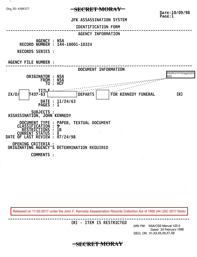 handle is hein.jfk/jfkarch20445 and id is 1 raw text is: 
Dop ID: 6598327


JFK ASSASSINATION  SYSTEM


DATE:10/09/98
PAGE:1


                               IDENTIFICATION  FORM
                               AGENCY   INFORMATION
             AGENCY  : NSA
     RECORD  NUMBER  : 144-10001-10324
     RECORDS SERIES  :

AGENCY  FILE NUMBER  :
                                DOCUMENT  INFORMATION,


ORIGINATOR  : NSA
               C


                 TO : HCF-~-                                  . -
              TIT)       -----   --    ----
2X/0                            DEPARTS        FOR KENNEDY  FUNERAL
               DATE   11/24/63
               PAGES : 1


44USC2107(5)(g)(2)(D)
b(iii)



     [R]


           SUBJECTS  :
ASSASSINATION,  JOHN KENNEDY


      DOCUMENT  TYPE  :
      CLASSIFICATION  :
      RESTRICTIONS :
      CURRENT STATUS  :
DATE OF  LAST REVIEW  :
   OPENING  CRITERIA  :
 ORIGINATING  AGENCY'S


PAPER,  TEXTUAL DOCUMENT
5-
lB
X
07/24/98

DETERMINATION  REQUIRED


COMMENTS  :


Released on 11-02-2017 under the John F. Kennedy Assassination Records Collection Act of 1992 (44 USC 2017 Note)

                           [R] - ITEM IS RESTRICTED
                                                       DRV FM: NSA/CSS Manual 123-2
                                                               Dated: 24 February 1998
                                                       DECL ON: X1,X3,X5,X6,X7,X8


SECR   ET   MORAY*


