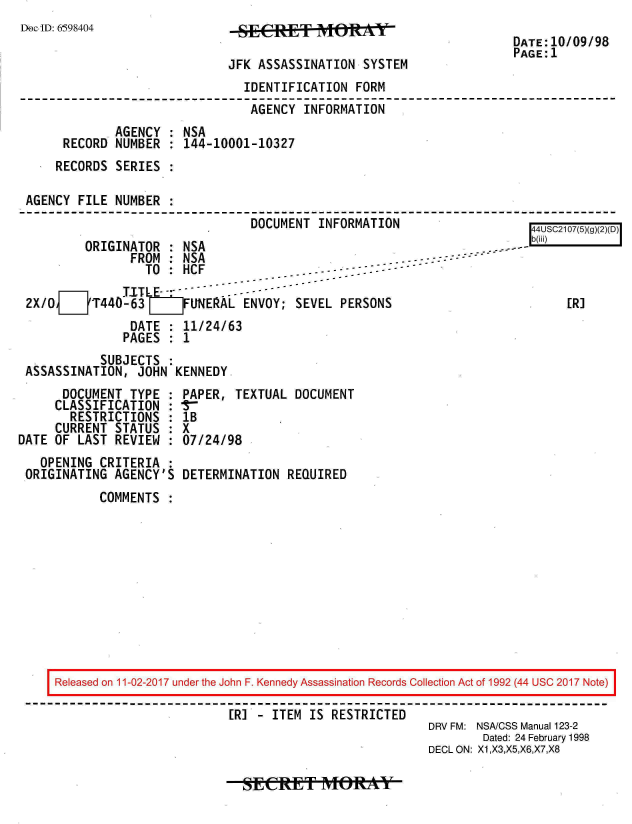 handle is hein.jfk/jfkarch20448 and id is 1 raw text is: 
Doc-ID: 6598404


JFK ASSASSINATION  SYSTEM


DATE:10/09/98
PAGE:1


                               IDENTIFICATION  FORM
                               AGENCY  INFORMATION
            .AGENCY : NSA
     RECORD  NUMBER : 144-10001-10327
     RECORDS SERIES :

AGENCY FILE  NUMBER :
                                DOCUMENT INFORMATION                    4USC2107(5)(g)(2)(D)
        ORIGINATOR  : NSA                                -           --
               FROM : NSA                         -   -
                 TO : HCF
              .TITLE- -
2X/OJT440-63          FUNERAL  ENVOY; SEVEL  PERSONS                         [R]
               DATE : 11/24/63
               PAGES : 1


           SUBJECTS :
ASSASSINATION,  JOHN KENNEDY


      DOCUMENT  TYPE :
      CLASSIFICATION :
      RESTRICTIONS   :
      CURRENT STATUS :
DATE OF LAST  REVIEW :
   OPENING  CRITERIA :
 ORIGINATING  AGENCY'S


PAPER,  TEXTUAL DOCUMENT
lB
X
07/24/98

DETERMINATION  REQUIRED


COMMENTS  :


Released on 11-02-2017 under the John F. Kennedy Assassination Records Collection Act of 1992 (44 USC 2017 Note)

                         [R] - ITEM IS RESTRICTED
                                                     DRV FM: NSACSS Manual 123-2
                                                             Dated: 24 February 1998
                                                     DECL ON: X1,X3,X5,X6,X7,X8


-sEtRIfNt(ft*Y


