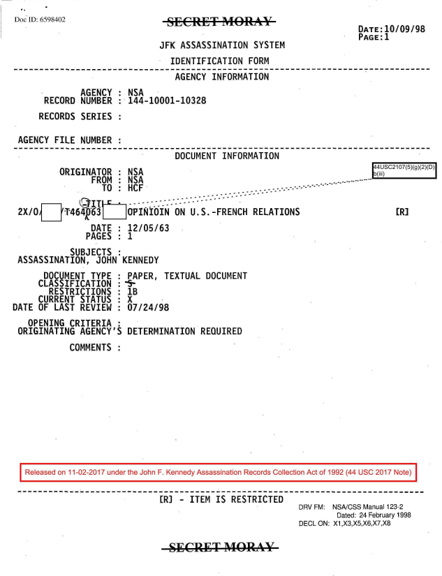 handle is hein.jfk/jfkarch20449 and id is 1 raw text is: 
Doc ID: 6598402


JFK ASSASSINATION  SYSTEM


DATE:10/09/98
PAGE:1


                               IDENTIFICATION  FORM
                               AGENCY   INFORMATION
             AGENCY  : NSA
     RECORD  NUMBER  : 144-10001-10328
     RECORDS SERIES  :

AGENCY  FILE NUMBER  :
                                DOCUMENT  INFORMATION


         ORIGINATOR  : NSA
               FROM  : NSA
                 TO  : HCF  -.. -- --------

2X/OF Tj464y63     OPINIOIN ON U.S.-FRENCH RELATIONS
               DATE  : 12/05/63
               PAGES : 1


           SUBJECTS  :
ASSASSINATION,  JOHN KENNEDY


      DOCUMENT  TYPE  :
      CLASSIFICATION  :
      RESTRICTIONS :
      CURRENT STATUS  :
DATE OF  LAST REVIEW  :
   OPENING  CRITERIA  :
 ORIGINATING  AGENCY'S


PAPER,  TEXTUAL  DOCUMENT
-5-
lB
X
07/24/98

DETERMINATION   REQUIRED


COMMENTS  :


Released on 11-02-2017 under the John F. Kennedy Assassination Records Collection Act of 1992 (44 USC 2017 Note)

                            [R] - ITEM IS RESTRICTED
                                                        DRV FM: NSA/CSS Manual 123-2
                                                                Dated: 24 February 1998
                                                        DECL ON: X1,X3,X5,X6,X7,X8


SEgCREjT   A(lMRA


[4USC2107(5)(g)(2)(D)
b(iii


     [R]


