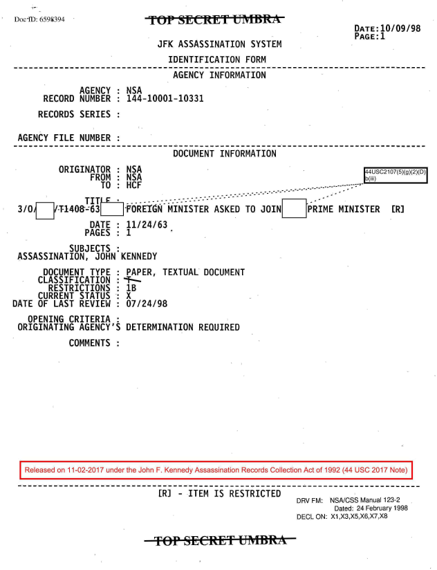 handle is hein.jfk/jfkarch20452 and id is 1 raw text is: 
Doc'ID: 6598394


TOP   SINET ISYTE

  JFK ASSASSINATION SYSTEM


DATE:10/09/98
PAGE:1


                              IDENTIFICATION FORM
                              AGENCY  INFORMATION
            AGENCY  : NSA
     RECORD NUMBER  : 144-10001-10331
     RECORDS SERIES :

AGENCY FILE NUMBER
                               DOCUMENT INFORMATION
        ORIGINATOR  : NSA                                           44USC2107(5)(2)()
              FROM  : NSA                                           b(iii)
                TO  : HCF                                -.-------------

3/0     T-140&-63 LFOREGN MINISTER ASKED TO JOINEPRIME MINISTER      [R]
              DATE  : 11/24/63
              PAGES : 1
          SUBJECTS  :
ASSASSINATION, JOHN KENNEDY


      DOCUMENT TYPE :
      CLASSIFICATION :
      RESTRICTIONS  :
      CURRENT STATUS :
DATE OF LAST REVIEW :
   OPENING CRITERIA :
 ORIGINATING AGENCY'S


PAPER, TEXTUAL DOCUMENT
--
1B
X
07/24/98

DETERMINATION REQUIRED


COMMENTS :


Released on 11-02-2017 under the John F. Kennedy Assassination Records Collection Act of 1992 (44 USC 2017 Note)

                          [R] - ITEM IS RESTRICTED
                                                     DRV FM: NSA/CSS Manual 123-2
                                                             Dated: 24 February 1998
                                                     DECL ON: X1,X3,X5,X6,X7,X8


fop EeftT mif* -


