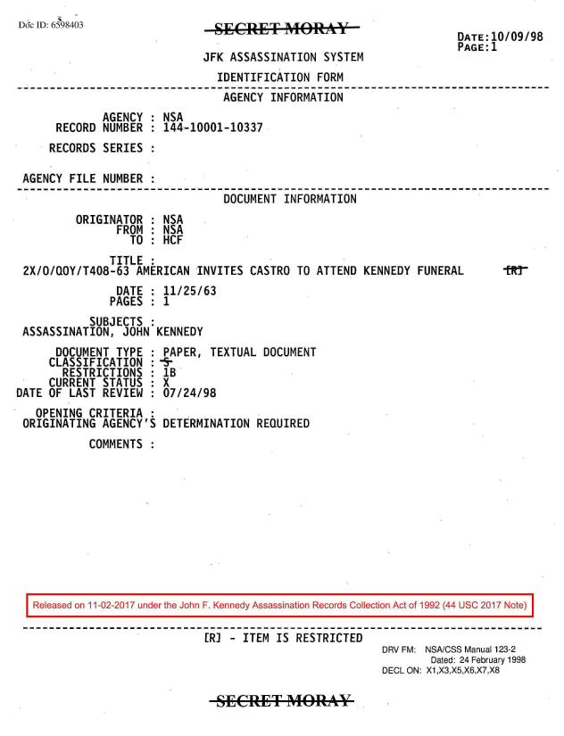 handle is hein.jfk/jfkarch20458 and id is 1 raw text is: 
Dc ID: 6598403                 SECRET MO1RY                          DATE:10/09/98
                                                                     PAGE:1
                             JFK ASSASSINATION  SYSTEM
                               IDENTIFICATION  FORM
                               AGENCY   INFORMATION
             AGENCY  : NSA
      RECORD NUMBER  : 144-10001-10337
      RECORDS SERIES

 AGENCY FILE NUMBER
                                DOCUMENT  INFORMATION
         ORIGINATOR  : NSA
                FROM : NSA
                  TO : HCF
               TITLE
 2X/O/QOY/T408-63  AMERICAN INVITES CASTRO  TO ATTEND KENNEDY  FUNERAL      tR7-
                DATE : 11/25/63
                PAGES : 1
           SUBJECTS  :
 ASSASSINATION,  JOHN KENNEDY
      DOCUMENT  TYPE : PAPER, TEXTUAL  DOCUMENT
      CLASSIFICATION :fr
      RESTRICTIONS   : IB
      CURRENT STATUS : X
DATE OF LAST REVIEW  : 07/24/98
   OPENING CRITERIA  :
 ORIGINATING AGENCY'S  DETERMINATION REQUIRED
           COMMENTS











   Released on 11-02-2017 under the John F. Kennedy Assassination Records Collection Act of 1992 (44 USC 2017 Note)

                             ERI - ITEM  IS RESTRICTED
                                                         DRV FM: NSA/CSS Manual 123-2
                                                                 Dated: 24 February 1998
                                                         DECL ON: X1,X3,X5,X6,X7,X8


SECRET MORAY


