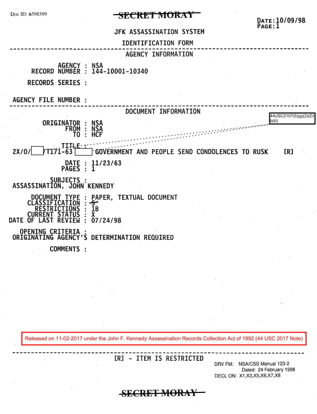 handle is hein.jfk/jfkarch20461 and id is 1 raw text is: 
Doc ID: 6598399


JFK ASSASSINATION  SYSTEM


DATE:10/09/98
PAGE:1


                               IDENTIFICATION  FORM
                               AGENCY  INFORMATION
             AGENCY : NSA
     RECORD  NUMBER : 144-10001-10340
     RECORDS SERIES :

AGENCY  FILE NUMBER
                                DOCUMENT INFORMATION


ORIGINATOR  : NSA


    44USC2107(5)(g)(2)(D)
-.-bB


               FROM : NSA                                - ------ -
                 TO : HCF                ...- ---  -
              T IT-LE.   --    -
2X/o/__T171-63 L       -GVERNMENT  AND PEOPLE  SEND CONDOLENCES  TO RUSK
               DATE : 11/23/63
               PAGES : 1
           SUBJECTS :
ASSASSINATION,  JOHN KENNEDY


      DOCUMENT  TYPE :
      CLASSIFICATION :
      RESTRICTIONS   :
      CURRENT STATUS :
DATE OF LAST  REVIEW
   OPENING  CRITERIA
 ORIGINATING  AGENCY'S


PAPER,  TEXTUAL  DOCUMENT
-9-
lB
X
07/24/98

DETERMINATION  REQUIRED


COMMENTS  :


Released on 11-02-2017 under the John F. Kennedy Assassination Records Collection Act of 1992 (44 USC 2017 Note)

                         IR) - ITEM  IS RESTRICTED
                                                     DRV FM: NSA/CSS Manual 123-2
                                                             Dated: 24 February 1998
                                                     DECL ON: X1,X3,X5,X6,X7,X8


SECRET MORAYbk


[R]


