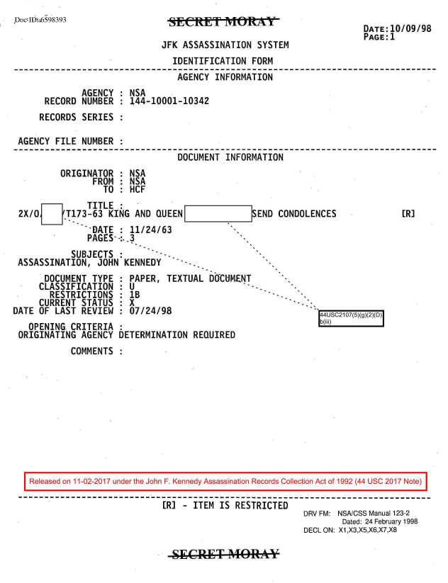 handle is hein.jfk/jfkarch20463 and id is 1 raw text is: 
jDoc:J1D~t;6598393


SESRET        MEy

JFK ASSASSINATION  SYSTEM


DATE:10/09/98
PAGE:1


                              IDENTIFICATION  FORM
                              AGENCY   INFORMATION
            AGENCY  : NSA
     RECORD  NUMBER : 144-10001-10342
     RECORDS SERIES :

AGENCY FILE  NUMBER :
                               DOCUMENT  INFORMATION
        ORIGINATOR  : NSA
               FROM : NSA
                 TO : HCF


    O    I   TITLE .:
2X/O     T173-63  KING AND QUEEN
               IDATE : 11/24/63
             PAGES- -:..3


-]SEND CONDOLENCES


          SUBJECTS  :        -
ASSASSINATION,  JOHN KENNEDY   - -


      DOCUMENT  TYPE
      CLASSIFICATION
      RESTRICTIONS
      CURRENT STATUS
DATE OF LAST REVIEW


  PAPER, TEXTUAL DOCUMENT
:U
  :B
:X
  07/24/98


  OPENING CRITERIA  :
ORIGINATING AGENCY  DETERMINATION REQUIRED


r US217()


COMMENTS  :


Released on 11-02-2017 under the John F. Kennedy Assassination Records Collection Act of 1992 (44 USC 2017 Note)

                          [R] - ITEM IS RESTRICTED
                                                      DRV FM: NSA/CSS Manual 123-2
                                                             Dated: 24 February 1998
                                                      DECL ON: X1,X3,X5,X6,X7,X8


-SECRT A4ORAY


[R]



