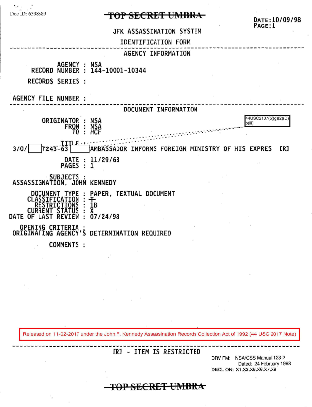 handle is hein.jfk/jfkarch20465 and id is 1 raw text is: 
Doc ID: 6598389


JFK ASSASSINATION  SYSTEM


                               IDENTIFICATION FORM
                               AGENCY  INFORMATION
             AGENCY : NSA
     RECORD  NUMBER : 144-10001-10344
     RECORDS SERIES :

AGENCY FILE  NUMBER :
                                DOCUMENT INFORMATION


ORIGINATOR  : NSA
      FROM  :NSA


r UC20()()2


                 TO : HCF-.- --                 ----

3/0/   ] T243-63 LJAMBASSADOR INFORMS FOREIGN MINISTRY OF HIS EXPRES        [R]
               DATE : 11/29/63
               PAGES : 1
           SUBJECTS
ASSASSIGNATION,  JOHN KENNEDY


      DOCUMENT  TYPE :
      CLASSIFICATION :
      RESTRICTIONS   :
      CURRENT STATUS :
DATE OF LAST  REVIEW :
   OPENING CRITERIA  :
 ORIGINATING AGENCY'S


PAPER,  TEXTUAL DOCUMENT
-
lB
X
07/24/98

DETERMINATION  REQUIRED


COMMENTS  :


Released on 11-02-2017 under the John F. Kennedy Assassination Records Collection Act of 1992 (44 USC 2017 Note)

                          [R] - ITEM IS RESTRICTED
                                                      DRV FM: NSA/CSS Manual 123-2
                                                             Dated: 24 February 1998
                                                      DECL ON: X1,X3,X5,X6,X7,X8


TOP   SECRE&T UMBlRA


DATE:10/09/98
PAGE:1



