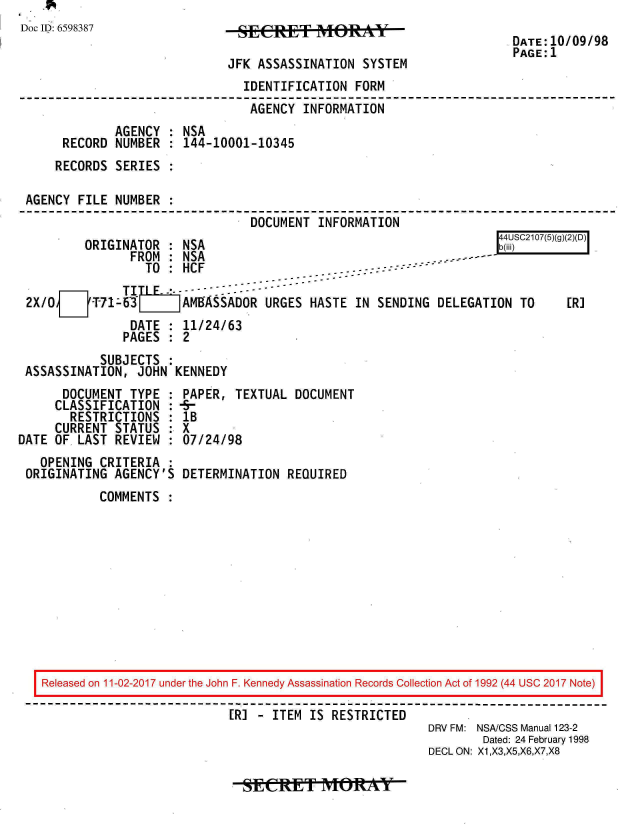 handle is hein.jfk/jfkarch20466 and id is 1 raw text is: 
Doc ID: 6598387


JFK ASSASSINATION  SYSTEM


                              IDENTIFICATION  FORM
                              AGENCY   INFORMATION
            AGENCY  : NSA
     RECORD NUMBER  : 144-10001-10345
     RECORDS SERIES :

AGENCY FILE NUMBER  :
                               DOCUMENT  INFORMATION


ORIGINATOR  : NSA
      FROM  : NSA


r UC20(5()()D


                 TO:  HCF   --::-

2X/OJT-71-63   LEr AMSADOR URGES HASTE IN SENDING DELEGATION TO
               DATE : 11/24/63
             PAGES  : 2


          SUBJECTS  :
ASSASSINATION,  JOHN KENNEDY


      DOCUMENT  TYPE :
      CLASSIFICATION :
      RESTRICTIONS   :
      CURRENT STATUS :
DATE OF. LAST REVIEW :
   OPENING CRITERIA  :
 ORIGINATING AGENCY'S


PAPER,  TEXTUAL DOCUMENT
-5-
IB
X
07/24/98

DETERMINATION  REQUIRED


COMMENTS  :


Released on 11-02-2017 under the John F. Kennedy Assassination Records Collection Act of 1992 (44 USC 2017 Note)

                          [R] - ITEM IS RESTRICTED
                                                      DRV FM: NSA/CSS Manual 123-2
                                                             Dated: 24 February 1998
                                                      DECL ON: X1,X3,X5,X6,X7,X8


-SECRET MORAYT


DATE:10/09/98
PAGE:1


[R]


