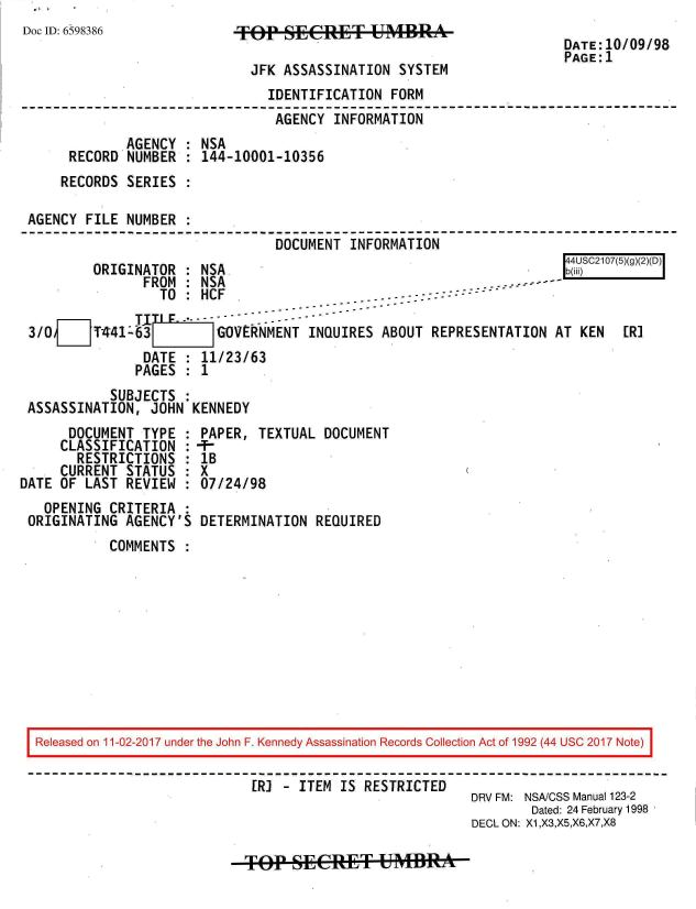 handle is hein.jfk/jfkarch20477 and id is 1 raw text is: 
Doc ID: 6598386            *FEfp S        T4A49A
                                                                     DATE:10/09/98
                                                                     PAGE:1
                             JFK  ASSASSINATION SYSTEM
                                IDENTIFICATION FORM
                                AGENCY  INFORMATION
              AGENCY : NSA
      RECORD  NUMBER : 144-10001-10356
      RECORDS SERIES :

 AGENCY FILE  NUMBER :
                                 DOCUMENT INFORMATION
                                                                      44USC2107(5)(g()D
         ORIGINATOR  : NSA                                            b(@
                FROM : NSA                                    ----
                  TO : HCF                    ... - -:::- - -

 3/00FT441463            GOVERNMENT  INQUIRES ABOUT  REPRESENTATION AT KEN   [R]
                DATE : 11/23/63
                PAGES : 1
           SUBJECTS  :
 ASSASSINATION,  JOHN KENNEDY
      DOCUMENT  TYPE : PAPER, TEXTUAL  DOCUMENT
      CLASSIFICATION : -F
      RESTRICTIONS   : lB
      CURRENT STATUS : X
DATE OF LAST  REVIEW : 07/24/98
   OPENING CRITERIA  :
 ORIGINATING AGENCY'S  DETERMINATION  REQUIRED
           COMMENTS










  Released on 11-02-2017 under the John F. Kennedy Assassination Records Collection Act of 1992 (44 USC 2017 Note)

                              [R] - ITEM IS RESTRICTED
                                                          DRV FM: NSA/CSS Manual 123-2
                                                                 Dated: 24 February 1998
                                                          DECL ON: X1,X3,X5,X6,X7,X8


-Op-SEER-U mffi*A



