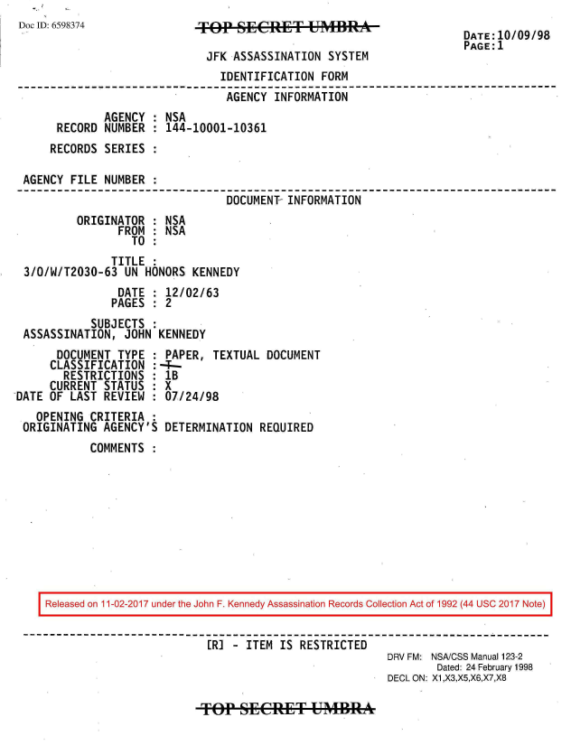 handle is hein.jfk/jfkarch20482 and id is 1 raw text is: 
Doc ID: 6598374


TOP   SECRET UMBRA

JFK  ASSASSINATION  SYSTEM


DATE:10/09/98
PAGE:1


                              IDENTIFICATION  FORM
                              AGENCY   INFORMATION
            AGENCY  : NSA
     RECORD  NUMBER : 144-10001-10361
     RECORDS SERIES :

AGENCY FILE  NUMBER :
                               DOCUMENT- INFORMATION
        ORIGINATOR  : NSA
               FROM : NSA
                 TO :
              TITLE :
3/0/W/T2030-63  UN HONORS KENNEDY
               DATE : 12/02/63
               PAGES : 2
          SUBJECTS  :
ASSASSINATION,  JOHN KENNEDY


      DOCUMENT  TYPE :
      CLASSIFICATION :
      RESTRICTIONS   :
      CURRENT STATUS :
DATE OF LAST REVIEW  :
   OPENING CRITERIA  :
 ORIGINATING AGENCY'S


PAPER,  TEXTUAL DOCUMENT
-_-
1B
X
07/24/98

DETERMINATION  REQUIRED


COMMENTS  :


Released on 11-02-2017 under the John F. Kennedy Assassination Records Collection Act of 1992 (44 USC 2017 Note)


                         ER] - ITEM IS RESTRICTED
                                                     DRV FM: NSA/CSS Manual 123-2
                                                            Dated: 24 February 1998
                                                     DECL ON: X1,X3,X5,X6,X7,X8


TOP   SECRET UMBRA


