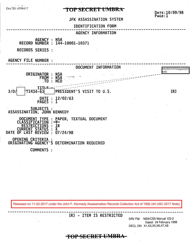 handle is hein.jfk/jfkarch20491 and id is 1 raw text is: 
Doc ID: 6598417


TJF    SSArINt   u   SiTM

  JFK ASSASSINATION  SYSTEM


DATE:10/09/98
PAGE:1


                               IDENTIFICATION FORM
                               AGENCY  INFORMATION
             AGENCY : NSA
     RECORD  NUMBER : 144-10001-10371
     RECORDS SERIES :

AGENCY FILE  NUMBER :
                                DOCUMENT INFORMATION


        ORIGINATOR  : NSA
               FROM : NSA
               .TO  : HCO              ..  ---  - - -

3/0/LJTT434 63         RESIDENT 'S VISIT TO U.S.
               DATE : 12/02/63
               PAGES : 1


           SUBJECTS :
ASSASSINATION,  JOHN KENNEDY


      DOCUMENT  TYPE
      CLASSIFICATION
      RESTRICTIONS
      CURRENT STATUS
DATE OF LAST  REVIEW


  OPENING CRITERIA  :
ORIGINATING AGENCY'S


PAPER,  TEXTUAL  DOCUMENT
1B
7X
:07/24/98


DETERMINATION  REQUIRED


COMMENTS  :


Released on 11-02-2017 under the John F. Kennedy Assassination Records Collection Act of 1992 (44 USC 2017 Note)

                          [R] - ITEM IS RESTRICTED
                                                      DRV FM: NSA/CSS Manual 123-2
                                                              Dated: 24 February 1998
                                                      DECL ON: X1,X3,X5,X6,X7,X8


TOEP  SECRET UMBRA


b(ii[i)



    ER]


