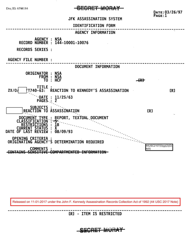 handle is hein.jfk/jfkarch20509 and id is 1 raw text is: 
Doc ID 6598184
                                                                       DATE:03/26/97
                                                                       PAGE: 1
                              JFK ASSASSINATION  SYSTEM
                                IDENTIFICATION  FORM
                                AGENCY   INFORMATION
              AGENCY  : NSA
      RECORD  NUMBER  : 144-10001-10076
      RECORDS SERIES

 AGENCY  FILE NUMBER
                                 DOCUMENT  INFORMATION
          ORIGINATOR  : NSA
                FROM  : NSA
                  TO  : HCF
               TITLE  :
 2X/0  __T740-63: REACTION TO KENNEDY'S ASSASSINATION                         [R]
               -DATE  : 11/25/63
               PAGES.:  2
            SUBJECTS  :
        REACTION  TO ASSASSINATION                                  [R]
      DOCUMENT-TYP-E.REPORT, TEXtUAL.DOCUMENT
      CLASSIFICATION:-5--.
      RESTRICTIONS :   1B
      CURRENT STATUS  : X
DATE OF  LAST REVIEW  : 08/09/93
   OPENING  CRITERIA
 ORIGINATING  AGENCY'S DETERMINATION  REQUIRED
                                                                   44USC2107(5)(g()D
            COMMENTS :b(iii)
 CONTAINS  SENSITIVWE COIIPARTMENTED ENFeR11ATION


Released on 11-01-2017 under the John F. Kennedy Assassination Records Collection Act of 1992 (44 USC 2017 Note)

                           [R] - ITEM IS RESTRICTED


