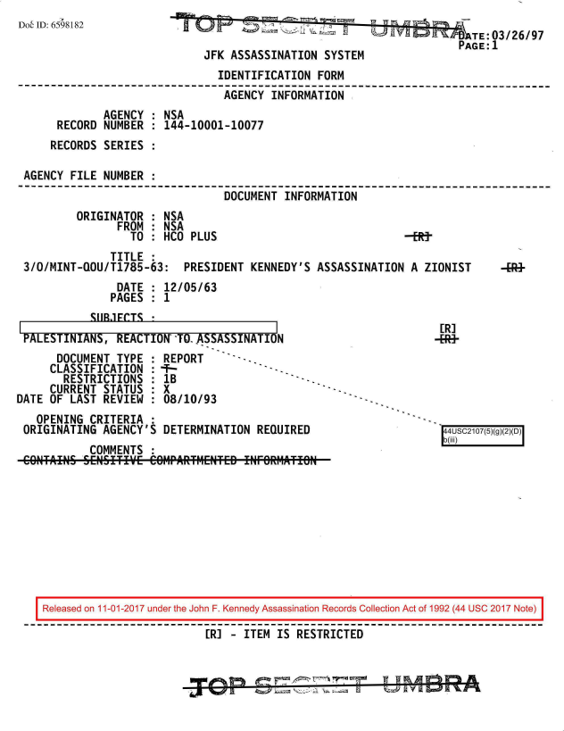 handle is hein.jfk/jfkarch20510 and id is 1 raw text is: 
Dob ID: 6598182


  TE:03/26/97
PAGE:1


                             JFK ASSASSINATION  SYSTEM
                               IDENTIFICATION  FORM
                               AGENCY  INFORMATION
             AGENCY : NSA
     RECORD  NUMBER : 144-10001-10077
     RECORDS SERIES :

AGENCY FILE  NUMBER :
                                DOCUMENT INFORMATION
        ORIGINATOR  : NSA
               FROM : NSA
                 TO : HCO  PLUS                              -RY
              TITLE :
3/O/MINT-QOU/T1785-63:   PRESIDENT  KENNEDY'S  ASSASSINATION A  ZIONIST
               DATE : 12/05/63
               PAGES : 1
           CIIRFTC  *


PALESTINIANS,   REACTION-TO..ASSASSINATION
      DOCUMENT  TYPE : REPORT
      CLASSIFICATION :  -
      RESTRICTIONS   : 1B
      CURRENT STATUS : X
DATE OF LAST  REVIEW : 08/10/93
   OPENING  CRITERIA :
 ORIGINATING  AGENCY'S DETERMINATION  REQUIRED
            COMMENTS :


[R]
4+


Released on 11-01-2017 under the John F. Kennedy Assassination Records Collection Act of 1992 (44 USC 2017 Note)
                          [R] - ITEM IS RESTRICTED



                            !r~        ~                 F& A, r-)1!!


b(iii)4USC2107(5)(


