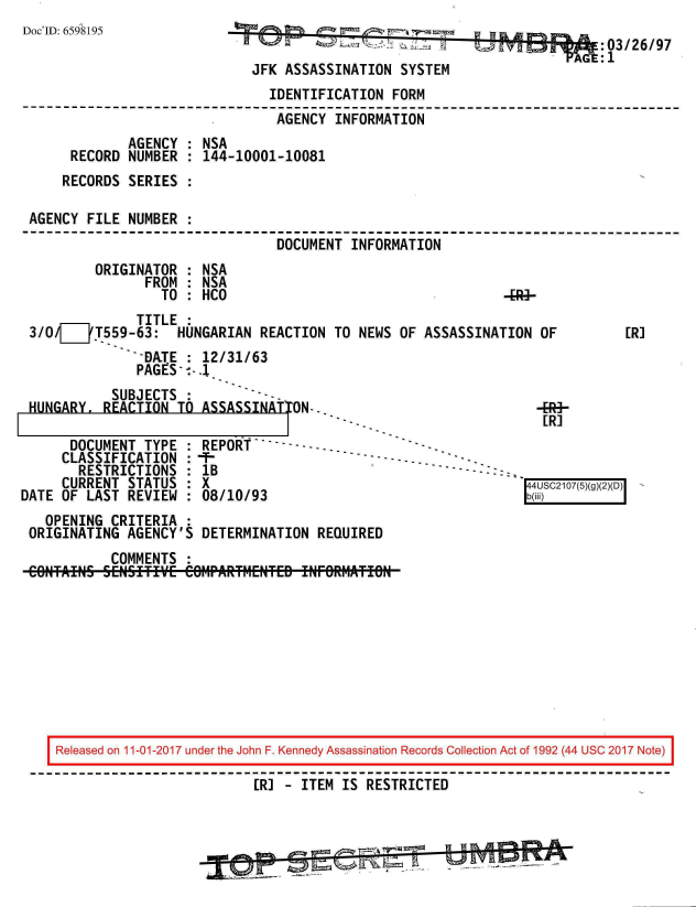 handle is hein.jfk/jfkarch20513 and id is 1 raw text is: 
Doc'ID: 6598195


                                   -, II di-  03/26/97
JFK ASSASSINATION  SYSTEM


                               IDENTIFICATION  FORM
                               AGENCY  INFORMATION
             AGENCY : NSA
     RECORD  NUMBER : 144-10001-10081
     RECORDS SERIES :

AGENCY FILE  NUMBER :
                                DOCUMENT INFORMATION
        ORIGINATOR  : NSA
               FROM : NSA
                 TO : HCO                                    -


              TITLE :
3I/  _jT559-63: HUNGARIAN REACTION TO NEWS OF ASSASSINATION OF
              -DATE : 12/31/63
              PAGES*--.1


           SUBJECTS :
HUNGARY,  REACTION TO ASSASSINATTON.


4Rg-
[RI


      DOCUMENT  TYPE : REPOR       --
      CLASSIFICATION :                          - .
      RESTRICTIONS   : lB                                   ---
      CURRENT STATUS : X
DATE OF LAST  REVIEW : 08/10/93
   OPENING  CRITERIA :
 ORIGINATING  AGENCY'S DETERMINATION  REQUIRED
            COMMENTS :


[R]


Released on 11-01-2017 under the John F. Kennedy Assassination Records Collection Act of 1992 (44 USC 2017 Note)

                         [R] -  ITEM IS RESTRICTED


