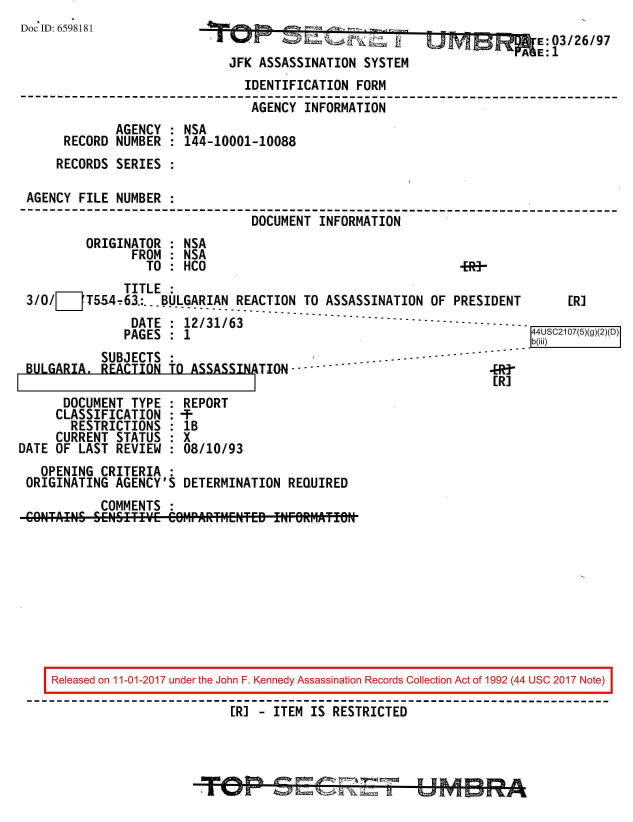 handle is hein.jfk/jfkarch20517 and id is 1 raw text is: 
Doc ID: 6598181


JfK ASASSIw NA TI - =S
JFK ASSASSINATION  SYSTEM


k~kfnmE: 03/26/97
    AE:  1


                              IDENTIFICATION  FORM
                              AGENCY   INFORMATION
            AGENCY  : NSA
     RECORD NUMBER  : 144-10001-10088
     RECORDS SERIES :

AGENCY FILE  NUMBER :
                               DOCUMENT  INFORMATION
        ORIGINATOR  : NSA
               FROM : NSA
                 TO : HCO                                   4R3-


              TITLE :
3/0I__1T554-63:... BULGARIAN REACTION  TO ASSASSINATION OF  PRESIDENT      ERI
                 DATE':3-1--63-------------------------------------------  4S20()g
               DATE : 12/31/63-------
               PAGES :                                                b(iii)
          SUBJECTS  :                             .....--
BULGARIA  REACTION  TO ASSASSINTION     -------                   R-


[R]


      DOCUMENT  TYPE
      CLASSIFICATION
      RESTRICTIONS
      CURRENT STATUS
DATE OF LAST  REVIEW


REPORT
:-TF
1B
8X
:08/10/93


  OPENING CRITERIA  :
ORIGINATING AGENCY'S  DETERMINATION  REQUIRED
          COMMENTS  :


Released on 11-01-2017 under the John F. Kennedy Assassination Records Collection Act of 1992 (44 USC 2017 Note)

                         [R] - ITEM IS RESTRICTED


I


