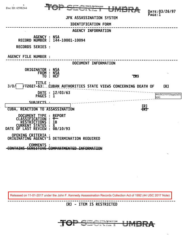 handle is hein.jfk/jfkarch20520 and id is 1 raw text is: 
Doc ID: 6598244


JFK ASSASSINATION  SYSTEM


DATE:03/26/97
PAGE:1


                               IDENTIFICATION  FORM
                               AGENCY   INFORMATION
             AGENCY  : NSA
     RECORD  NUMBER  : 144-10001-10094
     RECORDS SERIES  :

AGENCY  FILE NUMBER  :
                                DOCUMENT  INFORMATION
         ORIGINATOR  : NSA
               FROM  : NSA
                 TO  : HCF                                    lif


              TITLE  :
3/O/E   'T2-027-3:.. CUBAN AUTHORITIES  STATE VIEWS CONCERNING  DEATH  OF    [R]
               DATE  : 12/03/63                                    -- --7-(-5)-
               PAGES : 1                                                 b)
           SU1R.1FCTS *            ..-----


CUBA,  REACTION  TO ASSASSINATION
      DOCUMENT  TYPE  : REPORT
      CLASSIFICATION  : 1-
      RESTRICTIONS : 1B
      CURRENT STATUS  : X
DATE OF  LAST REVIEW  : 08/10/93


[R]
+RJ-


  OPENING  CRITERIA  :
ORIGINATING  AGENCY'S DETERMINATION  REQUIRED
           COMMENTS  :
CONTAINS  SENSITIV.E COM4PARTMENTED INFORMATION


Released on 11-01-2017 under the John F. Kennedy Assassination Records Collection Act of 1992 (44 USC 2017 Note)

                            [R] - ITEM IS RESTRICTED


w'0%      J=    4   -     -7f
-A %0 it      114 , Z  .- 'Iial 7-,7 17


9 1h A 7h 10% A.


