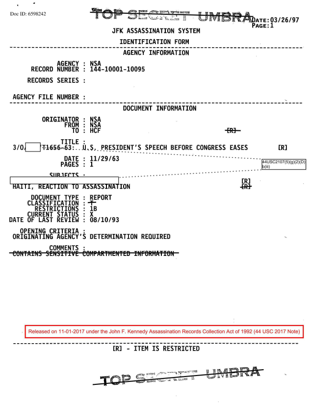 handle is hein.jfk/jfkarch20521 and id is 1 raw text is: 
Doc ID: 6598242


                     E--        .ATE:03/26/97
                                        PAGE: 1
JFK ASSASSINATION  SYSTEM


                               IDENTIFICATION FORM
                               AGENCY  INFORMATION
             AGENCY : NSA
     RECORD  NUMBER : 144-10001-10095
     RECORDS SERIES :

AGENCY FILE  NUMBER :
                                DOCUMENT INFORMATION
        ORIGINATOR  : NSA
               FROM : NSA
                 TO : HCF                                    ER3
              TITLE :
3/0_-T-1656-63:..   U.5,_PRESIDENT'S  SPEECH BEFORE  CONGRESS EASES      ER]
               DATE : 11/29/63                                      - - - -
               PAGES : 1                                                  S275g(D
           CIIR.1 TC *              -- --------


HAITI,  REACTION  TO
      DOCUMENT  TYPE
      CLASSIFICATION
      RESTRICTIONS
      CURRENT STATUS
DATE OF LAST  REVIEW


ASSASSINATION


REPORT
: P
:B
8X
:08/10/93


  OPENING CRITERIA  :
ORIGINATING  AGENCY'S DETERMINATION  REQUIRED
          COMMENTS  :
CONTAINS SENSITIVE  ClOM~PWRM~ENTED INORMATON


Released on 11-01-2017 under the John F. Kennedy Assassination Records Collection Act of 1992 (44 USC 2017 Note)

                        ER] - ITEM IS RESTRICTED


                                            -, 11t


ER]
PR+9


