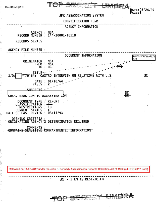 handle is hein.jfk/jfkarch20532 and id is 1 raw text is: 
DocID: 6598233


                                        DATE:03/24/97
                                        PAGE:1
JFK ASSASSINATION  SYSTEM


                               IDENTIFICATION FORM
                               AGENCY  INFORMATION
             AGENCY : NSA
     RECORD  NUMBER : 144-10001-10118
     RECORDS SERIES :

AGENCY FILE  NUMBER :
         i                      DOCUMENT INFORMATION                 l4USeC210n7(ni


ORIGINATOR    NSA
      FDM  mA


                 TO--HCF              -----  - -           4   t
              TITLE-
3/0/ZiT70-64: CASTRO INTERVIEW ON RELATIONS WITH U.S.
               DATE : 01/10/64
               PAGES : 2     -


       SUBJEFCTS.  -
LbKtL11IUN   1U MaaMaaFMI1JN


[R]


[R]
+Rt-


      DOCUMENT  TYPE
      CLASSIFICATION
      RESTRICTIONS
      CURRENT STATUS
DATE OF LAST  REVIEW


  REPORT
:-4--
  : B
  8X
  :08/11/93


  OPENING CRITERIA  :
ORIGINATING  AGENCY'S DETERMINATION  REQUIRED
          COMMENTS  :
COfTAINS  SENSITIVE CefIPARTI-ENTFED INFORr-1ATIN


Released on 11-02-2017 under the John F. Kennedy Assassination Records Collection Act of 1992 (44 USC 2017 Note)


                            [R] - ITEM  IS RESTRICTED


Lb(iii)


