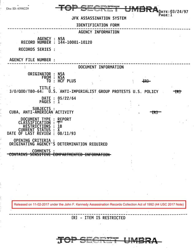 handle is hein.jfk/jfkarch20533 and id is 1 raw text is: 
Doc ID: 6598229


JFK ASSASSINATION  SYSTE


                                IDENTIFICATION FORM
--------------------------------------------------------------------------
                                 AGENCY INFORMATION
              AGENCY : NSA
      RECORD  NUMBER : 144-10001-10120
      RECORDS SERIES :

 AGENCY FILE  NUMBER :
                                 DOCUMENT INFORMATION
         ORIGINATOR  : NSA
                FROM : NSA
                  TO : HCF PLUS


               TITLE
 3/0/QOD/T80-64:   U.S. ANTI-IMPERIALISTGROUP PROTESTS
                DATE : 05/22/64
                PAGES : 1
            SUBJECTS
 CUBA, ANTI-AMERICAN  ACTIVITY
      DOCUMENT  TYPE : REPORT
      CLASSIFICATION :  -
      RESTRICTIONS   : 1B
      CURRENT STATUS : X
DATE OF LAST  REVIEW : 08/11/93
   OPENING  CRITERIA :
 ORIGINATING  AGENCY'S DETERMINATION  REQUIRED
            COMMENTS
 COWaIW    5 [NSITI'fVE Ce6MPARF4ENTED INFORMlATION


U.S. POLICY


Released on 11-02-2017 under the John F. Kennedy Assassination Records Collection Act of 1992 (44 USC 2017 Note)


                           [RI - ITEM IS RESTRICTED



                                   ~  W  ~> IAY


-tR-


                DATE:03/24/97
                PAGE:1
M


