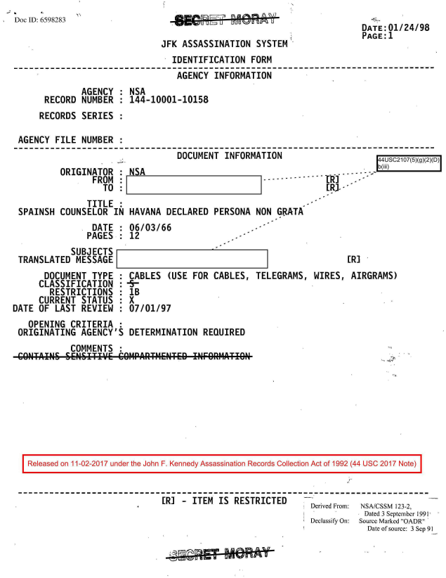 handle is hein.jfk/jfkarch20537 and id is 1 raw text is: 
Doc ID: 6598283


JFK ASSASSINATION   SYSTEM


DATE:01/24/98
PAGE:1


                                 IDENTIFICATION  FORM
                                 AGENCY  INFORMATION
             AGENCY   : NSA
      RECORD NUMBER   : 144-10001-10158
      RECORDS SERIES

AGENCY  FILE NUMBER
                                  DOCUMENT  INFORMATION                     AA     r


ORIGINATOR   : NSA
       FROM  :
         TO  :1                           1


               TITLE :
SPAINSH  COUNSELOR  IN HAVANA  DECLARED  PERSONA  NON  GRATA
                DATE : 06/03/66
                PAGES : 12
           SUBJECTS
TRANSLATED  MESSAGE


                        b(iii)MI   A j
                 -----------------------
---------------------I - --
             ERI. -


ER]


       DOCUMENT  TYPE  :
     CLASSIFICATION :
        RESTRICTIONS   :
     CURRENT  STATUS   :
DATE OF  LAST REVIEW   :


CABLES   (USE FOR CABLES,
-5-
IB
x
07/01/97


TELEGRAMS,  WIRES,  AIRGRAMS)


  OPENING  CRITERIA  :
ORIGINATING  AGENCY'S  DETERMINATION   REQUIRED
           COMMENTS
CONAINS   SENSIT'.'E COM1PARTMENTED  ItNFOflMATION


Released on 11-02-2017 under the John F. Kennedy Assassination Records Collection Act of 1992 (44 USC 2017 Note)


                            ER]  -ITEM  IS  RESTRICTED
                            [                               Derived From: NSA/CSSM 123-2,
                                                                       Dated 3 September 1991
                                                            Declassify On:  Source Marked OADR
                                                                        Date of source: 3 Sep 91


D


