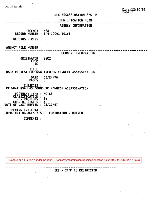 handle is hein.jfk/jfkarch20539 and id is 1 raw text is: 
Doc ID: 6598291
                                                                      DATE:12/10/
                                                                      PAGE:1
                              JFK ASSASSINATION  SYSTEM
                                IDENTIFICATION  FORM
                                AGENCY  INFORMATION
              AGENCY : NSA
      RECORD  NUMBER : 144-10001-10161
      RECORDS SERIES :

 AGENCY FILE  NUMBER :
                                 DOCUMENT INFORMATION
         ORIGINATOR  : SSCI
                FROM :
                  TO :
               TITLE :
 HSCA REQUEST  FOR NSA INFO  ON KENNEDY ASSASSINATION
                DATE : 03/24/78
                PAGES : 3
            SUBJECTS :
 RE WHAT NSA  HAS FOUND RE  KENNEDY ASSASSINATION
      DOCUMENT  TYPE : NOTES
      CLASSIFICATION : U
      RESTRICTIONS   : 1A
      CURRENT STATUS : X
DATE OF LAST  REVIEW : 03/12/97
   OPENING  CRITERIA :
 ORIGINATING  AGENCY'S DETERMINATION  REQUIRED
           COMMENTS










  Released on 11-02-2017 under the John F. Kennedy Assassination Records Collection Act of 1992 (44 USC 2017 Note)


                              ER] - ITEM IS RESTRICTED


