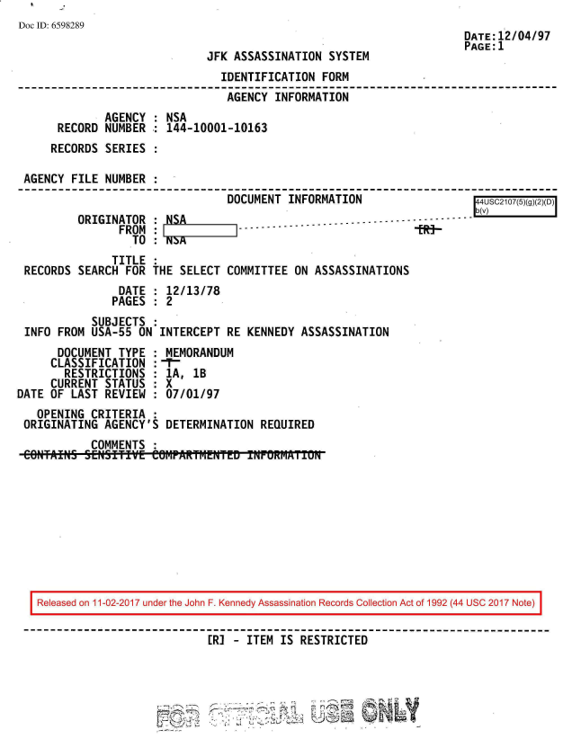 handle is hein.jfk/jfkarch20541 and id is 1 raw text is: 
Doc ID: 6598289
                                                                      DATE:12/04/97
                                                                      PAGE:1
                              JFK ASSASSINATION  SYSTEM
                                IDENTIFICATION  FORM
                                AGENCY  INFORMATION
              AGENCY : NSA
      RECORD  NUMBER : 144-10001-10163
      RECORDS SERIES

 AGENCY FILE  NUMBER
                                 DOCUMENT INFORMATION                   4USC21075g(
                                                                       Ib(
         ORIGINATOR  : NSA                 -    .-- ...-- - ------------
                FROM :     1   1-------------R--
                  TO : N3A
               TITLE
 RECORDS  SEARCH FOR THE SELECT  COMMITTEE ON ASSASSINATIONS
                DATE : 12/13/78
                PAGES : 2
            SUBJECTS :
 INFO FROM  USA-55 ON INTERCEPT  RE KENNEDY ASSASSINATION
      DOCUMENT  TYPE : MEMORANDUM
      CLASSIFICATION :-
      RESTRICTIONS   : 1A, lB
      CURRENT STATUS : X
DATE OF LAST  REVIEW : 07/01/97
   OPENING  CRITERIA :
 ORIGINATING  AGENCY'S DETERMINATION  REQUIRED
            COMMENTS :
 CONTAINS SENSITIVE  COHPARTM~ENTED TNPOKMAii0









   Released on 11-02-2017 under the John F. Kennedy Assassination Records Collection Act of 1992 (44 USC 2017 Note)


                              ER]   ITEM IS RESTRICTED



                         --2,         - - , - :
                           .. 7(-L


