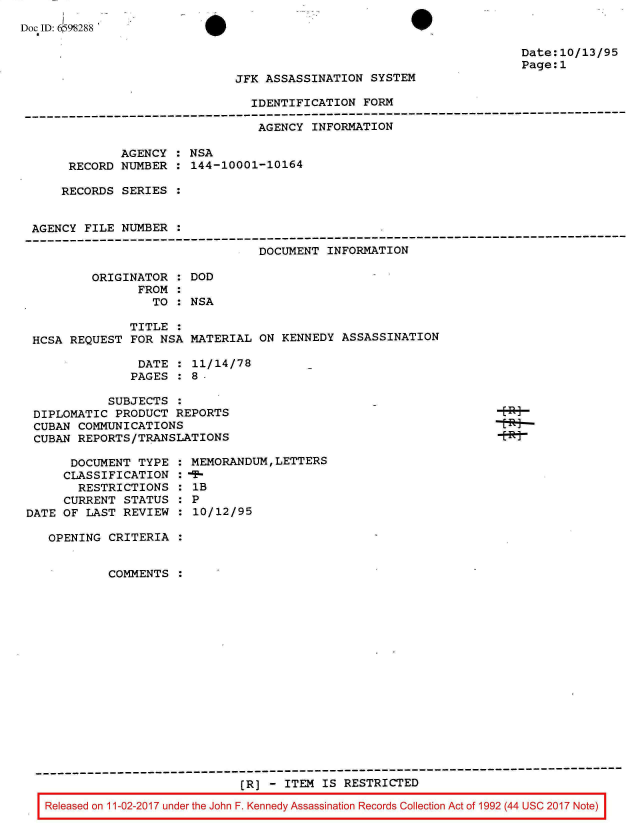 handle is hein.jfk/jfkarch20542 and id is 1 raw text is: 
Doc ID: 6098288


Date:10/13/95
Page:1


JFK ASSASSINATION  SYSTEM


                                IDENTIFICATION  FORM
-----------------------------------------------------------------------------------------
                                 AGENCY INFORMATION

             AGENCY  : NSA
      RECORD  NUMBER : 144-10001-10164

      RECORDS SERIES :


 AGENCY FILE  NUMBER :
 ----------------------------------------------------------------------------------------
                                 DOCUMENT INFORMATION

         ORIGINATOR  : DOD
                FROM :
                  TO : NSA

               TITLE :
 HCSA REQUEST  FOR NSA MATERIAL  ON KENNEDY ASSASSINATION

                DATE : 11/14/78
                PAGES : 8-


          SUBJECTS  :
DIPLOMATIC  PRODUCT REPORTS
CUBAN COMMUNICATIONS
CUBAN REPORTS/TRANSLATIONS


      DOCUMENT  TYPE
      CLASSIFICATION
      RESTRICTIONS
      CURRENT STATUS
DATE OF LAST  REVIEW


MEMORANDUM,LETTERS

1B
0P
:10/12/95


  OPENING CRITERIA


          COMMENTS
















---------------------------------------------------------------------------------------
                             (R] - ITEM IS RESTRICTED

 Released on 11-02-2017 under the John F. Kennedy Assassination Records Collection Act of 1992 (44 USC 2017 Note)


Epi
-tR+-
- Rj


