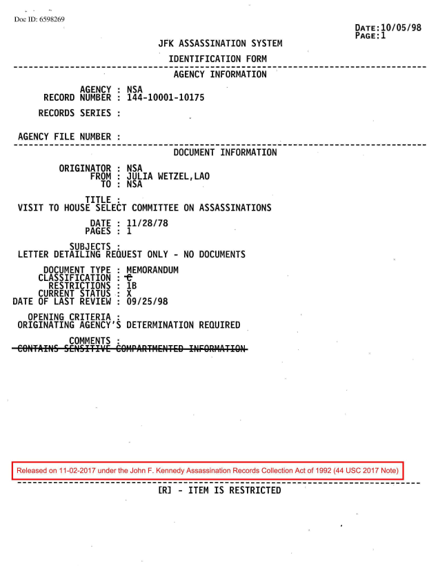 handle is hein.jfk/jfkarch20544 and id is 1 raw text is: 
Doc ID: 6598269
                                                                      DATE:10/05/98
                                                                      PAGE:1
                              JFK ASSASSINATION  SYSTEM
                                IDENTIFICATION  FORM
                                AGENCY  INFORMATION
              AGENCY : NSA
      RECORD  NUMBER : 144-10001-10175
      RECORDS SERIES :

 AGENCY FILE  NUMBER :
                                 DOCUMENT INFORMATION
         ORIGINATOR  : NSA
                FROM : JULIA  WETZEL,LAO
                  TO : NSA
               TITLE :
 VISIT TO HOUSE  SELECT COMMITTEE  ON ASSASSINATIONS
                DATE : 11/28/78
                PAGES : 1
            SUBJECTS :
 LETTER DETAILING  REQUEST ONLY  - NO DOCUMENTS
      DOCUMENT  TYPE : MEMORANDUM
      CLASSIFICATION :-e
      RESTRICTIONS   : lB
      CURRENT STATUS : X
DATE OF LAST  REVIEW : 09/25/98
   OPENING  CRITERIA :
 ORIGINATING  AGENCY'S DETERMINATION  REQUIRED
           COMMENTS
 CONTAINS SENSITIVE  COtIPARTIIETED !NF9RPMATI9N


Released on 11-02-2017 under the John F. Kennedy Assassination Records Collection Act of 1992 (44 USC 2017 Note)

                             [R] - ITEM IS RESTRICTED


