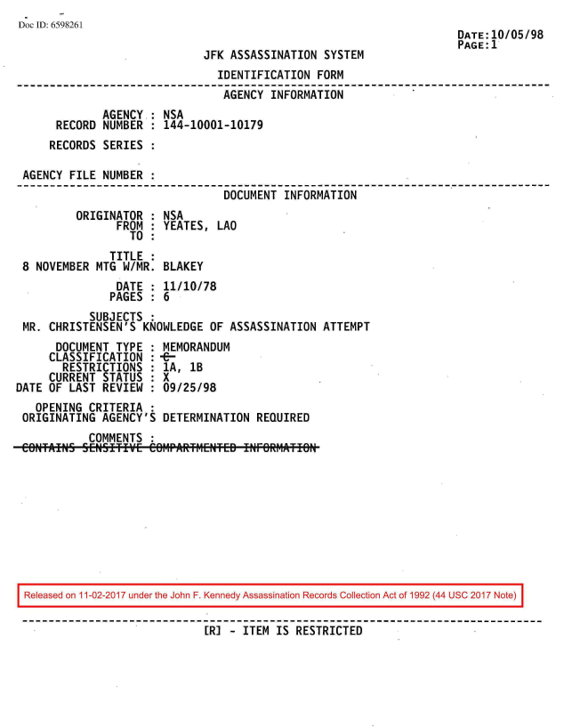 handle is hein.jfk/jfkarch20547 and id is 1 raw text is: 
Doc ID: 6598261
                                                                      DATE: 10/05/98
                                                                      PAGE:1
                              JFK ASSASSINATION  SYSTEM
                                IDENTIFICATION  FORM
                                AGENCY  INFORMATION
              AGENCY.: NSA
      RECORD  NUMBER : 144-10001-10179
      RECORDS SERIES :

 AGENCY FILE  NUMBER :
                                 DOCUMENT INFORMATION
         ORIGINATOR  : NSA
                FROM : YEATES,  LAO
                  TO :
               TITLE :
 8 NOVEMBER  MTG W/MR. BLAKEY
                DATE : 11/10/78
                PAGES : 6
            SUBJECTS
 MR. CHRISTENSEN'S  KNOWLEDGE  OF ASSASSINATION ATTEMPT
      DOCUMENT  TYPE : MEMORANDUM
      CLASSIFICATION : --
      RESTRICTIONS   : 1A, 1B
      CURRENT STATUS : X
DATE OF LAST  REVIEW : 09/25/98
   OPENING CRITERIA  :
 ORIGINATING  AGENCY'S DETERMINATION  REQUIRED
           COMMENTS  :


Released on 11-02-2017 under the John F. Kennedy Assassination Records Collection Act of 1992 (44 USC 2017 Note)

                            [R] -  ITEM IS RESTRICTED


