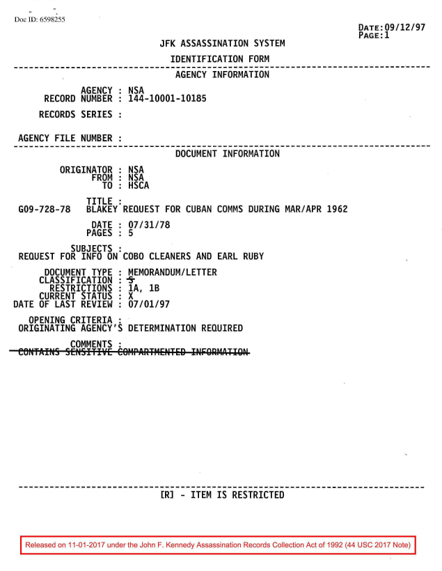 handle is hein.jfk/jfkarch20549 and id is 1 raw text is: 
Doc ID: 6598255
                                                                     DATE:09/12/97
                                                                     PAGE:1
                             JFK ASSASSINATION  SYSTEM
                               IDENTIFICATION  FORM
                               AGENCY   INFORMATION
             AGENCY  : NSA
      RECORD NUMBER  : 144-10001-10185
      RECORDS SERIES :

 AGENCY FILE NUMBER  :
                                DOCUMENT  INFORMATION
         ORIGINATOR  : NSA
                FROM : NSA
                  TO : HSCA
               TITLE :
 G09-728-78    BLAKEY REQUEST FOR CUBAN  COMMS DURING MAR/APR  1962
                DATE : 07/31/78
                PAGES : 5
           SUBJECTS  :
 REQUEST FOR  INFO ON COBO CLEANERS AND  EARL RUBY
      DOCUMENT  TYPE : MEMORANDUM/LETTER
      CLASSIFICATION : fr
      RESTRICTIONS   : 1A, 1B
      CURRENT STATUS : X
DATE OF LAST  REVIEW : 07/01/97
   OPENING CRITERIA  :
 ORIGINATING AGENCY'S  DETERMINATION  REQUIRED
           COMMENTS  :
 eNftAINS SEWIIE COIIPAIITtETED INFORMATI   RCE












                             [RI -  ITEM IS RESTRICTED


Released on 11-01-2017 under the John F. Kennedy Assassination Records Collection Act of 1992 (44 USC 2017 Note)



