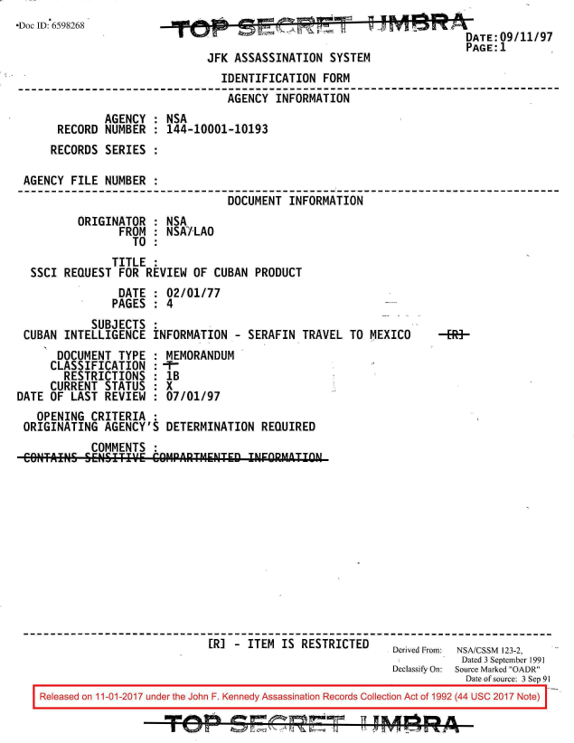 handle is hein.jfk/jfkarch20552 and id is 1 raw text is: 
Doc ID: 6598268                           ADATE:09/11/97
                                                                     PAGE:1
                             JFK ASSASSINATION  SYSTEM
                               IDENTIFICATION  FORM
                               AGENCY   INFORMATION
             AGENCY  : NSA
      RECORD  NUMBER : 144-10001-10193
      RECORDS SERIES :

 AGENCY FILE  NUMBER :
                                DOCUMENT  INFORMATION
         ORIGINATOR  : NSA
                FROM : NSAJLAO
                  TO :
               TITLE :
  SSCI REQUEST  FOR REVIEW OF CUBAN  PRODUCT
                DATE : 02/01/77
                PAGES : 4
           SUBJECTS
 CUBAN INTELLIGENCE  INFORMATION  - SERAFIN TRAVEL TO MEXICO  -R-
      DOCUMENT  TYPE : MEMORANDUM
      CLASSIFICATION :-F-
      RESTRICTIONS   : lB
      CURRENT STATUS : X
DATE OF LAST REVIEW  : 07/01/97
   OPENING CRITERIA  :
 ORIGINATING AGENCY'S  DETERMINATION  REQUIRED
           COMMENTS  :
 ONTANS   SENSITIVE  COMPARTIMENED  INEORMAITON












                             [RJ  - ITEM IS RESTRICTED    Derived From: NSA/CSSM 123-2,
                                                                    Dated 3 September 1991
                                                          Declassify On:  Source Marked OADR
                                                                     Date of source: 3 Sep 91
    Released on 11-01-2017 under the John F. Kennedy Assassination Records Collection Act of 1992 (44 USC 2017 Note)


