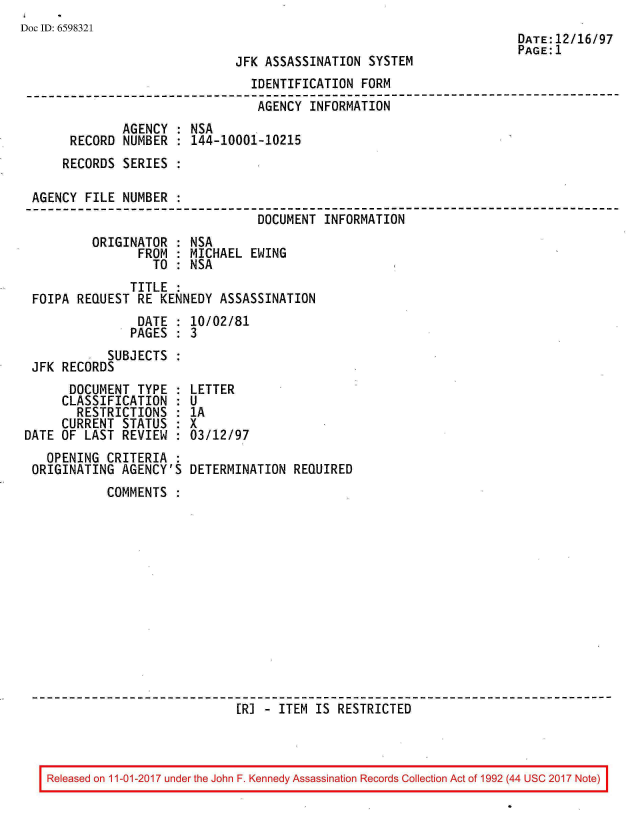 handle is hein.jfk/jfkarch20559 and id is 1 raw text is: 
Doc ID: 6598321


JFK ASSASSINATION  SYSTEM


DATE:12/16/97
PAGE:1


                                IDENTIFICATION FORM
--------------------------------------------------------------------------
                                 AGENCY INFORMATION
              AGENCY : NSA
      RECORD  NUMBER : 144-10001-10215
      RECORDS SERIES :

 AGENCY FILE  NUMBER :
                                 DOCUMENT INFORMATION
         ORIGINATOR  : NSA
                FROM : MICHAEL  EWING
                  TO : NSA
               TITLE :
 FOIPA REQUEST  RE KENNEDY ASSASSINATION
                DATE : 10/02/81
                PAGES : 3
           SUBJECTS  :
 JFK RECORDS


      DOCUMENT  TYPE  :
      CLASSIFICATION  :
      RESTRICTIONS :
      CURRENT STATUS  :
DATE OF LAST  REVIEW  :
   OPENING  CRITERIA  :
 ORIGINATING  AGENCY'S


LETTER
U
1A
x
03/12/97

DETERMINATION  REQUIRED


COMMENTS













                  [R] - ITEM  IS RESTRICTED


Released on 11-01-2017 under the John F. Kennedy Assassination Records Collection Act of 1992 (44 USC 2017 Note)


