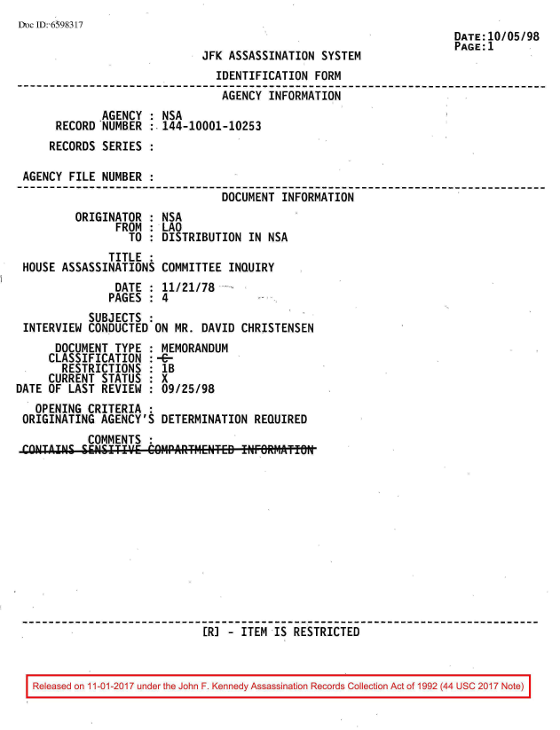 handle is hein.jfk/jfkarch20565 and id is 1 raw text is: 
Dc ID:-6598317
                                                                DATE:10/05/98
                                                                PAGE:1
                           JFK ASSASSINATION SYSTEM
                             IDENTIFICATION FORM
                             AGENCY  INFORMATION
             AGENCY : NSA
      RECORD 'NUMBER :.144-10001-10253
      RECORDS SERIES :

 AGENCY FILE NUMBER :
                              DOCUMENT INFORMATION
         ORIGINATOR : NSA
               FROM : LAO
                 TO : DISTRIBUTION IN NSA
              TITLE :
 HOUSE ASSASSINATIONS COMMITTEE INQUIRY
               DATE : 11/21/78
               PAGES : 4
           SUBJECTS :
 INTERVIEW CONDUCTED ON MR. DAVID CHRISTENSEN
      DOCUMENT TYPE : MEMORANDUM
      CLASSIFICATION :-6-
      RESTRICTIONS  : lB
      CURRENT STATUS : X
DATE OF LAST REVIEW : 09/25/98
   OPENING CRITERIA :
 ORIGINATING AGENCY'S DETERMINATION REQUIRED
           COMMENTS :
 C-NTAN   SEENSRITIVE   -PARTMENTED INFOR  STROICT












                           [RI - ITEM-IS RESTRICTED


Released on 11-01-2017 under the John F. Kennedy Assassination Records Collection Act of 1992 (44 USC 2017 Note)


