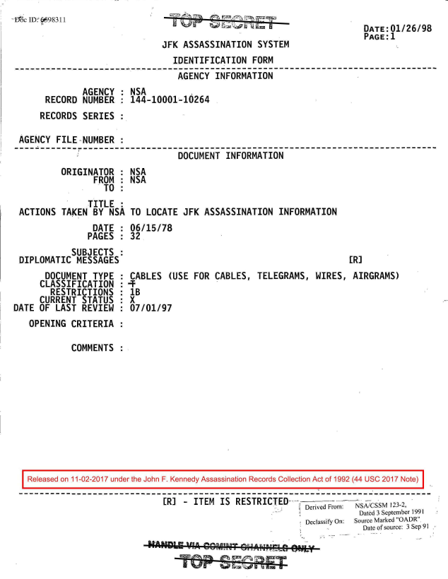 handle is hein.jfk/jfkarch20568 and id is 1 raw text is: 
:iMc ID- 6698311


JFK ASSASSINATION   SYSTEM
  IDENTIFICATION   FORM


DATE:01/26/98
PAGE:1


                                 AGENCY  INFORMATION
             AGENCY  : NSA
      RECORD NUMBER    144-10001-10264
    RECORDS  SERIES

AGENCY  FILE NUMBER
                                 DOCUMENT  INFORMATION
         ORIGINATOR  : NSA
                FROM : NSA
                  TO :
              TITLE  :
ACTIONS  TAKEN  BY NSA TO  LOCATE JFK  ASSASSINATION   INFORMATION
               DATE  : 06/15/78
               PAGES : 32
           SUBJECTS  :
DIPLOMATIC  MESSAGES                                                 [R]


       DOCUMENT  TYPE
     CLASSIFICATION
        RESTRICTIONS
     CURRENT  STATUS
DATE OF  LAST REVIEW
   OPENING  CRITERIA

            COMMENTS


CABLES  (USE FOR  CABLES,  TELEGRAMS,  WIRES,  AIRGRAMS)
lB
x
07/01/97


Released on 11-02-2017 under the John F. Kennedy Assassination Records Collection Act of 1992 (44 USC 2017 Note)

                            [RI  - ITEM IS  RESTRICTED    Derived From: NSA/CSSM 123-2,
                                                                      Dated 3 September 1991
                                                          Declassify On: Source Marked OADR.
                                                                      Date of source: 3 Sep 91

                            -AO4  4   G~4


