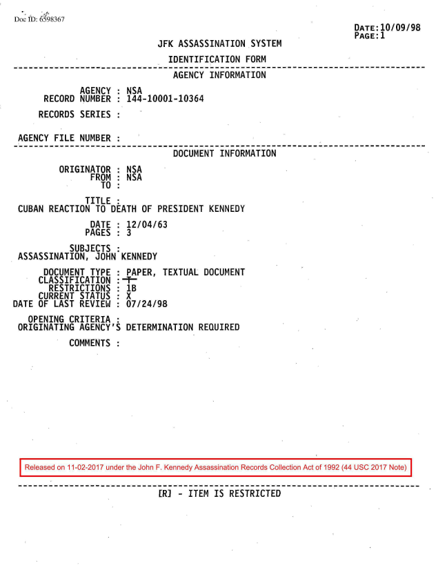 handle is hein.jfk/jfkarch20578 and id is 1 raw text is: 
Doc ID: 6598367
                                                                      DATE:10/09/98
                                                                      PAGE:1
                              JFK ASSASSINATION  SYSTEM
                                IDENTIFICATION  FORM
                                AGENCY  INFORMATION
              AGENCY : NSA
      RECORD  NUMBER : 144-10001-10364
      RECORDS SERIES :

 AGENCY FILE  NUMBER
                                 DOCUMENT INFORMATION
         ORIGINATOR  : NSA
                FROM : NSA
                  TO :
               TITLE :
 CUBAN REACTION  TO DEATH OF  PRESIDENT KENNEDY
                DATE : 12/04/63
                PAGES : 3
            SUBJECTS :
 ASSASSINATION,  JOHN KENNEDY
      DOCUMENT  TYPE : PAPER,  TEXTUAL DOCUMENT
      CLASSIFICATION : F-
      RESTRICTIONS   : lB
      CURRENT STATUS : X
DATE OF LAST  REVIEW : 07/24/98
   OPENING  CRITERIA :
 ORIGINATING  AGENCY'S DETERMINATION  REQUIRED
            COMMENTS


Released on 11-02-2017 under the John F. Kennedy Assassination Records Collection Act of 1992 (44 USC 2017 Note)

                           [R]  - ITEM IS RESTRICTED


