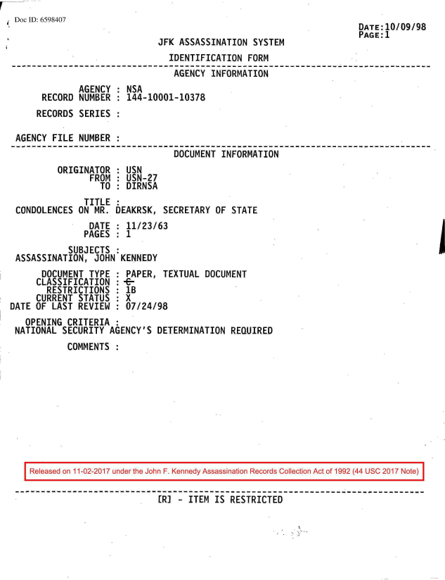 handle is hein.jfk/jfkarch20579 and id is 1 raw text is: 
Doc ID: 6598407                                                       DATE:10/09/98
                                                                      PAGE:1
                              JFK ASSASSINATION  SYSTEM
                                IDENTIFICATION  FORM
                                AGENCY   INFORMATION
              AGENCY  : NSA
      RECORD  NUMBER  : 144-10001-10378
      RECORDS SERIES  :

 AGENCY  FILE NUMBER  :
                                 DOCUMENT  INFORMATION
          ORIGINATOR  : USN
                FROM  : USN-27
                  TO  : DIRNSA
               TITLE
 CONDOLENCES  ON MR. DEAKRSK,  SECRETARY OF  STATE
                DATE : 11/23/63
                PAGES : 1
            SUBJECTS :
 ASSASSINATION,  JOHN KENNEDY
      DOCUMENT  TYPE : PAPER,  TEXTUAL DOCUMENT
      CLASSIFICATION : -
      RESTRICTIONS   : 1B
      CURRENT STATUS : X
DATE OF LAST  REVIEW : 07/24/98
   OPENING  CRITERIA :
 NATIONAL  SECURITY AGENCY'S  DETERMINATION REQUIRED
            COMMENTS :


Released on 11-02-2017 under the John F. Kennedy Assassination Records Collection Act of 1992 (44 USC 2017 Note)

                          [R] - ITEM IS RESTRICTED


