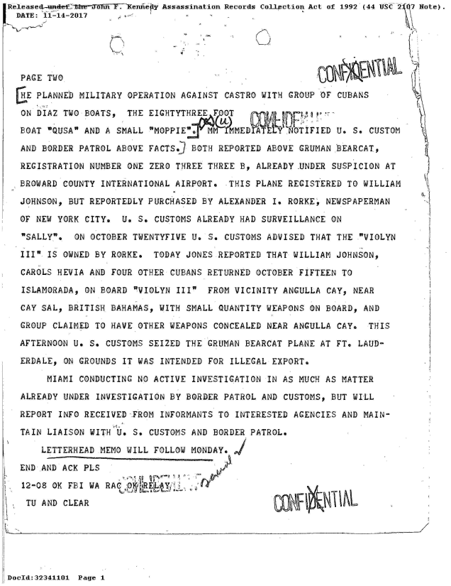handle is hein.jfk/jfkarch31322 and id is 1 raw text is: Release  aeenne              Assassination Records Collection Act of 1992 (44 USC2 7 Note).
  DATE: 11-14-2017





  PAGE TWO

  HE PLANNED MILITARY OPERATION AGAINST CASTRO WITH GROUP OF CUBANS

  ON DIAZ TWO BOATS,  THE EIGHTYTHREE   OT  
  BOAT QUSA AND A SMALL MOPPIE   M    MED         TIFIED U. S. CUSTOM

  AND BORDER PATROL ABOVE FACTS.] BOTH REPORTED ABOVE GRUMAN BEARCAT,

  REGISTRATION NUMBER ONE ZERO THREE THREE B, ALREADY UNDER SUSPICION AT

  BROWARD COUNTY INTERNATIONAL AIRPORT.  THIS PLANE REGISTERED TO WILLIAM

  JOHNSON, BUT REPORTEDLY PURCHASED BY ALEXANDER I. RORKE, NEWSPAPERMAN

  OF NEW YORK CITY.  U. S. CUSTOMS ALREADY HAD SURVEILLANCE ON

  SALLY.  ON OCTOBER TWENTYFIVE U. S. CUSTOMS ADVISED THAT THE  VIOLYN

  III IS OWNED BY RORKE.  TODAY JONES REPORTED THAT WILLIAM JOHNSON,

  CAROLS HEVIA AND FOUR OTHER CUBANS RETURNED OCTOBER FIFTEEN TO

  ISLAMORADA, ON BOARD  VIOLYN III FROM VICINITY ANGULLA CAY, NEAR

  CAY SAL, BRITISH BAHAMAS, WITH SMALL QUANTITY WEAPONS ON BOARD, AND

  GROUP CLAIMED TO HAVE OTHER WEAPONS CONCEALED NEAR ANGULLA CAY.  THIS

  AFTERNOON U. S. CUSTOMS SEIZED THE GRUMAN BEARCAT PLANE AT FT. LAUD-

  ERDALE, ON GROUNDS IT WAS INTENDED FOR ILLEGAL EXPORT.

       MIAMI CONDUCTING NO ACTIVE INVESTIGATION IN AS MUCH AS MATTER

  ALREADY UNDER  INVESTIGATION BY BORDER PATROL AND CUSTOMS, BUT WILL

  REPORT INFO RECEIVED FROM INFORMANTS TO INTERESTED AGENCIES AND MAIN-

  TAIN LIAISON WITH U. S. CUSTOMS AND BORDER PATROL.

      LETTERHEAD MEMO WILL FOLLOW MONDAY.

  END AND ACK PLS

  12-08 OK FBI WA RAC,   RELAY

  TU  AND CLEAR


DocId:32341101 Page 1


