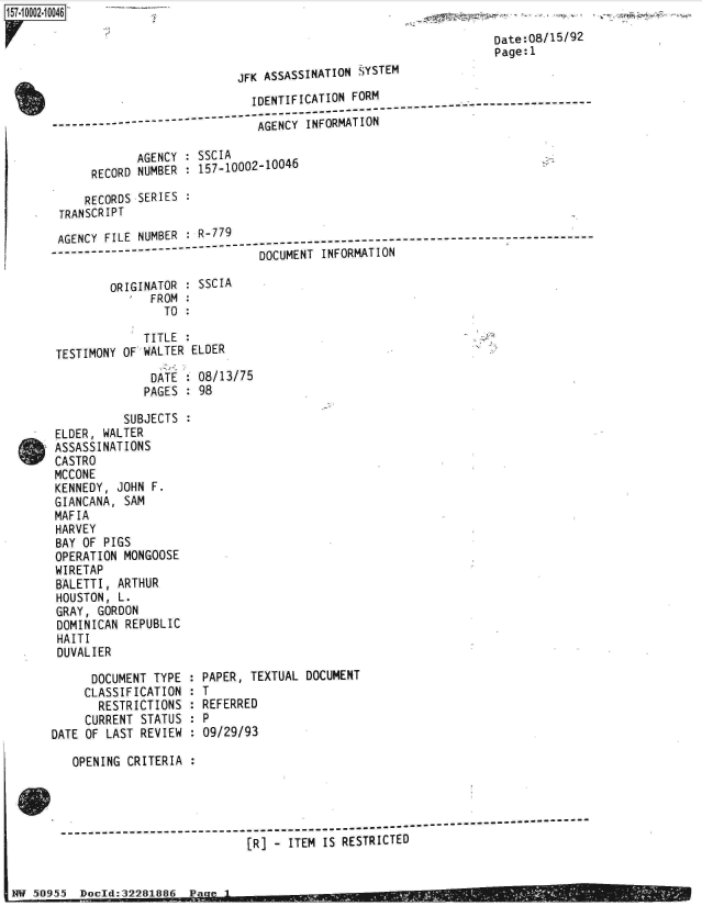 handle is hein.jfk/jfkarch32015 and id is 1 raw text is: 

                                                                       Date:08/15/92
                                                                       Page:l
                                 JFK ASSASSINATION SYSTEM
                                   IDENTIFICATION FORM
                                      -------------------------- ---------------------------
                 -----------------  AGENCY INFORMATION

                 AGENCY   : SSCIA
            RECORD NUMBER : 157-10002-10046

            RECORDS SERIES :
       TRANSCRIPT

       AGENCY FILE NUMBER : R-779
       AGNY    IE   UB--79---------------------------------------------------------------------------
                                    DOCUMENT  INFORMATION

               ORIGINATOR   SSCIA
                    FROM:
                      TO

                   TITLE
       TESTIMONY OF WALTER ELDER
                    DATE  : 08/13/75
                    PAGES : 98

                SUBJECTS  :
      ELDER, WALTER
      ASSASSINATIONS
      CASTRO
      MCCONE
      KENNEDY,  JOHN F.
      GIANCANA,  SAM
      MAFIA
      HARVEY
      BAY OF  PIGS
      OPERATION  MONGOOSE
      WIRETAP
      BALETTI,  ARTHUR
      HOUSTON,  L.
      GRAY,  GORDON
      DOMINICAN  REPUBLIC
      HAITI
      DUVALIER

            DOCUMENT TYPE : PAPER, TEXTUAL DOCUMENT
            CLASSIFICATION : T
            RESTRICTIONS  : REFERRED
            CURRENT STATUS : P
      DATE OF LAST REVIEW : 09/29/93

         OPENING CRITERIA




          --------------------------------------------------------------------------
                                   [R] - ITEM IS RESTRICTED


W  5095   Docld:32281886  Pa



