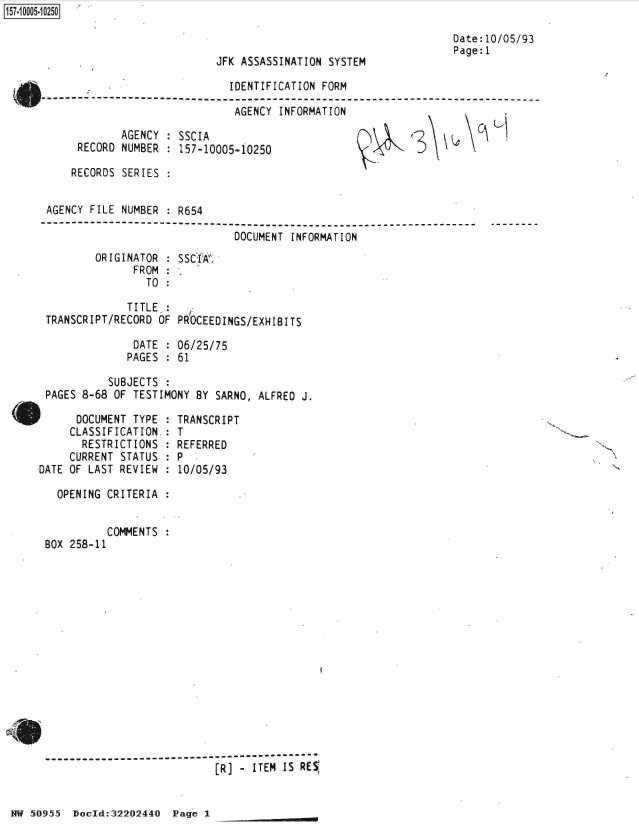 handle is hein.jfk/jfkarch32101 and id is 1 raw text is: 



JFK ASSASSINATION SYSTEM


Date:10/05/93
Page:1


                           IDENTIFICATION FORM
0N------------------------
    (o                      AGENCY INFORMATION


       AGENCY : SSCIA
 RECORD NUMBER : 157-10005-10250

RECORDS SERIES :


S\ k


H


AGENCY FILE NUMBER : R654

                           DOCUMENT INFORMATION
       ORIGINATOR : SSCIA
             FROM :
             TO  :

             TITLE :
TRANSCRIPT/RECORD OF PROCEEDINGS/EXHIBITS

             DATE : 06/25/75
             PAGES : 61


         SUBJECTS :
PAGES 8-68 OF TESTIMONY BY SARNO,


ALFRED J.


F     DOCUMENT TYPE
     CLASSIFICATION.
       RESTRICTIONS
     CURRENT STATUS
DATE OF LAST REVIEW


  TRANSCRIPT
:T
  REFERRED
:P
  10/05/93


  OPENING CRITERIA :


         COMMENTS :
BOX 258-11


--------------------------------------------
                        [R] - ITEM IS RE


HW 50955 DocId:32202440 Page I


