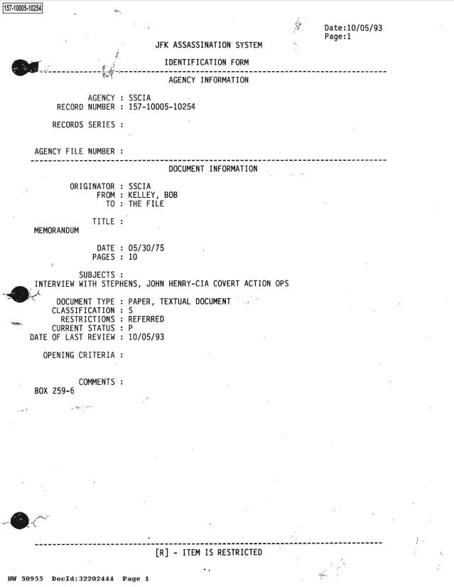handle is hein.jfk/jfkarch32102 and id is 1 raw text is: 

.7


                           JFK ASSASSINATION SYSTEM

                             IDENTIFICATION FORM

                             AGENCY  INFORMATION

            AGENCY : SSCIA
     RECORD NUMBER : 157-10005-10254

     RECORDS SERIES :


AGENCY FILE NUMBER :

                              DOCUMENT INFORMATION

        ORIGINATOR : SSCIA
              FROM : KELLEY, BOB
                TO : THE FILE


MEMORANDUM


Date:10/05/93
Page:1


TITLE :


              DATE : 05/30/75
              PAGES : 10

          SUBJECTS :
INTERVIEW WITH STEPHENS, JOHN HENRY-CIA COVERT ACTION OPS
     DOCUMFNT TYPF : PAPF   TFYTUAI DOCUMENT


     CLASSIFICATION
       RESTRICTIONS
     CURRENT STATUS
DATE OF LAST REVIEW


:S
  REFERRED
:P
:10/05/93


OPENING CRITERIA :


BOX 259-6


COMMENTS :


------------------------------------------------------------------------------
                           [R] - ITEM IS RESTRICTED


HW 50955  Doeld:32202444  Page I


