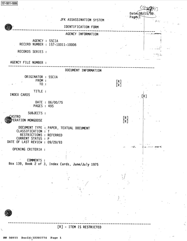 handle is hein.jfk/jfkarch32124 and id is 1 raw text is: 157-1 001 1-10006

                                                                       Dat 185
                                                                       Page:
                                JFK ASSASSINATION  SYSTEM

                                   IDENTIFICATION FORM

                                   AGENCY  INFORMATION

                 AGENCY : SSCIA
          RECORD NUMBER : 157-10011-10006

          RECORDS SERIES


     AGENCY FILE NUMBER
     ----------------------------------------------------------------------------
                                   DOCUMENT INFORMATION
             ORIGINATOR : SSCIA
                   FROM :                                      [R]
                     TO.:                                      [R]

                  TITLE:
     INDEX CARDS                                                             [R]

                   DATE : 06/00/75
                   PAGES : 495

               SUBJECTS
     ASTRO                                                         [R]
     'ERATION MONGOOSE                                             [R]

         DOCUMENT TYPE  :,PAPER, TEXTUAL DOCUMENT
         CLASSIFICATION : T
         RESTRICTIONS   : REFERRED
         CURRENT STATUS : P
   DATE OF LAST REVIEW  : 09/29/93

      OPENING CRITERIA  :


              COMMENTS
    Box 139, Book 2 of 3, Index Cards, June/July  1975














    -------------------------------------------
                               [R] - ITEM IS RESTRICTED


NW 50955  Doold:32203774  Page 1


