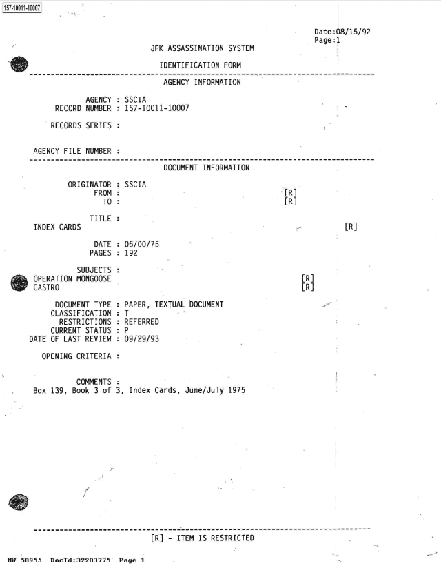 handle is hein.jfk/jfkarch32125 and id is 1 raw text is: 



JFK ASSASSINATION SYSTEM

  IDENTIFICATION FORM


157-1 001 1-10007


                               AGENCY INFORMATION

            AGENCY  : SSCIA
     RECORD NUMBER  : 157-10011-10007

     RECORDS SERIES :


AGENCY FILE NUMBER  :

                               DOCUMENT INFORMATION


ORIGINATOR
      FROM
        TO


LNDEX CARDS


SSCIA


[R]
[R]


TITLE :


[R]


DATE  : 06/00/75
PAGES : 192


           SUBJECTS
 OPERATION MONGOOSE
 CASTRO

      DOCUMENT TYPE
      CLASSIFICATION
      RESTRICTIONS
      CURRENT STATUS
DATE OF LAST REVIEW


[R]
[R]


  PAPER, TEXTUAL DOCUMENT
  T
  REFERRED
:P
  09/29/93


OPENING CRITERIA  :


          COMMENTS
Box 139, Book 3 of


3, Index Cards, June/July 1975


[R] - ITEM IS RESTRICTED


NW 50955  Doold:32203775  Page 1


Date:08/15/92
Page:1



