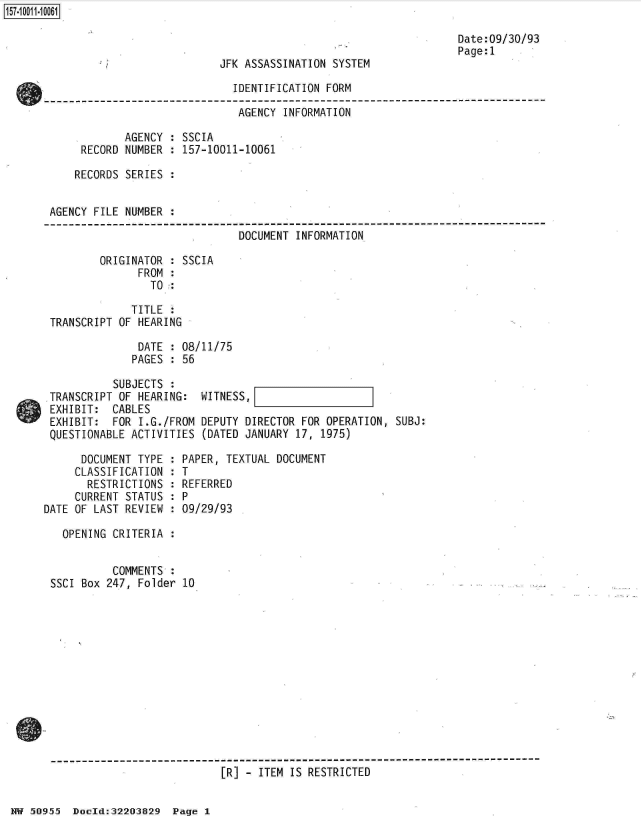handle is hein.jfk/jfkarch32148 and id is 1 raw text is: 



JFK ASSASSINATION SYSTEM


Date:09/30/93
Page:1


                             IDENTIFICATION FORM

                             AGENCY  INFORMATION

            AGENCY : SSCIA
     RECORD NUMBER : 157-10011-10061

     RECORDS SERIES :


AGENCY FILE NUMBER .

                              DOCUMENT INFORMATION

        ORIGINATOR : SSCIA
              FROM :
                TO

             TITLE
TRANSCRIPT OF HEARING

              DATE : 08/11/75
              PAGES : 56

          SUBJECTS :
TRANSCRIPT OF HEARING:  WITNESS,
EXHIBIT:  CABLES
EXHIBIT:  FOR I.G./FROM DEPUTY DIRECTOR FOR OPERATION, SUBJ:
QUESTIONABLE ACTIVITIES (DATED JANUARY 17, 1975)


      DOCUMENT TYPE :
      CLASSIFICATION :
      RESTRICTIONS  :
      CURRENT STATUS :
DATE OF LAST REVIEW :


PAPER, TEXTUAL DOCUMENT
T
REFERRED
P
09/29/93


  OPENING CRITERIA :


          COMMENTS :
SSCI Box 247, Folder 10


------------------------------------------------------------------------------
                           [R] - ITEM IS RESTRICTED


HW 50955  Doeld:32203829  Page I


