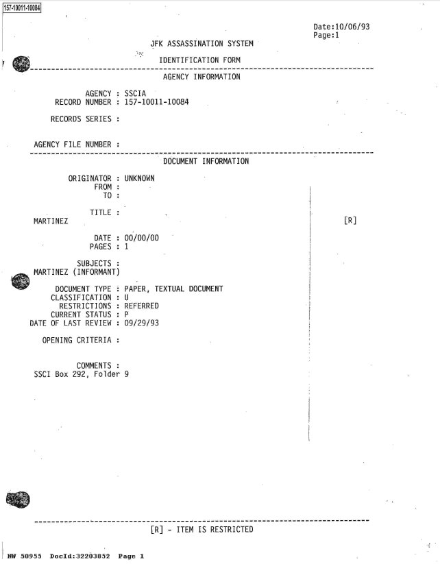 handle is hein.jfk/jfkarch32154 and id is 1 raw text is: 157-1 001 1-10084


                            JFK ASSASSINATION SYSTEM

                              IDENTIFICATION FORM

                              AGENCY  INFORMATION

            AGENCY  : SSCIA
     RECORD NUMBER  : 157-10011-10084

     RECORDS SERIES


AGENCY FILE NUMBER

                               DOCUMENT INFORMATION


ORIGINATOR :
      FROM :
        TO :


MARTINEZ


TITLE :


DATE  :
PAGES :


Date:10/06/93
Page:1


UNKNOWN


00/00/00
1


[R]


           SUBJECTS  :
 MARTINEZ (INFORMANT)

      DOCUMENT TYPE
      CLASSIFICATION
      RESTRICTIONS
      CURRENT STATUS
DATE OF LAST REVIEW


PAPER, TEXTUAL DOCUMENT
U
REFERRED
P
09/29/93


  OPENING CRITERIA  :


          COMMENTS  :
SSCI Box 292, Folder 9


[R] - ITEM IS RESTRICTED


HW 50955  DocId:322O3852  Page 1


