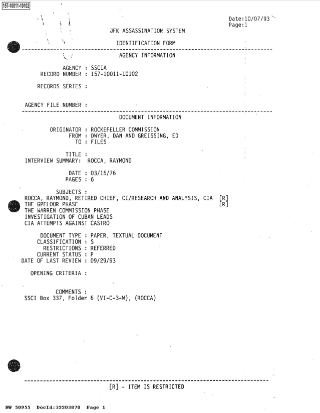 handle is hein.jfk/jfkarch32158 and id is 1 raw text is: 



JFK ASSASSINATION SYSTEM


Date:10/07/93
Page: 1


                             IDENTIFICATION FORM

                             AGENCY  INFORMATION

            AGENCY : SSCIA
     RECORD NUMBER : 157-10011-10102

     RECORDS SERIES :


AGENCY FILE NUMBER .

                              DOCUMENT INFORMATION

        ORIGINATOR : ROCKEFELLER COMMISSION
              FROM : DWYER, DAN AND GREISSING, ED
                TO : FILES

             TITLE :
INTERVIEW SUMMARY:  ROCCA, RAYMOND

              DATE : 03/15/76
              PAGES : 6


          SUBJECTS :
ROCCA, RAYMOND, RETIRED CHIEF, CI/RESEARCH AND ANALYSIS, CIA
THE GPFLOOR PHASE
THE WARREN COMMISSION PHASE
INVESTIGATION OF CUBAN LEADS
CIA ATTEMPTS AGAINST CASTRO


[R]
[R]


      DOCUMENT TYPE
      CLASSIFICATION
      RESTRICTIONS
      CURRENT STATUS
DATE OF LAST REVIEW


  OPENING CRITERIA :


          COMMENTS :
SSCI Box 337, Folder


  PAPER, TEXTUAL DOCUMENT
  :S
  REFERRED
:P
  09/29/93


6 (VI-C-3-W), (ROCCA)


[R] - ITEM IS RESTRICTED


NW 50955  Docld:32203870  Page 1


