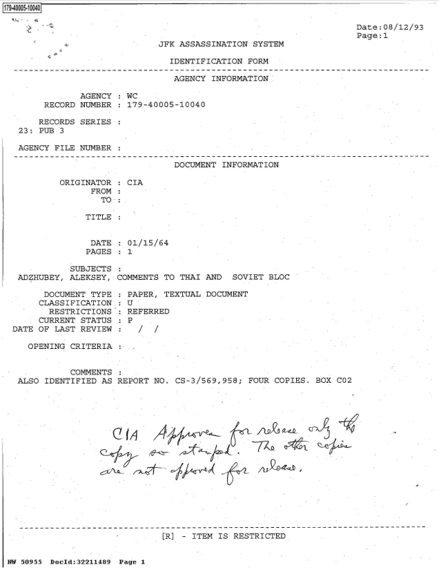 handle is hein.jfk/jfkarch32280 and id is 1 raw text is: 179-40005-10040


Date:08/12/93
Page:1


JFK ASSASSINATION SYSTEM


IDENTIFICATION FORM


                              AGENCY INFORMATION

            AGENCY : WC
     RECORD NUMBER : 179-40005-10040

     RECORDS SERIES :
23: PUB 3

AGENCY FILE NUMBER :


DOCUMENT INFORMATION


ORIGINATOR
      FROM


: CIA


TO :


TITLE


DATE  : 01/15/64
PAGES : 1


           SUBJECTS
 ADZHUBEY, ALEKSEY,

      DOCUMENT TYPE
      CLASSIFICATION
      RESTRICTIONS
      CURRENT STATUS
DATE OF LAST REVIEW


COMMENTS TO THAI AND  SOVIET BLOC


PAPER,  TEXTUAL DOCUMENT
:U
REFERRED
P


OPENING CRITERIA :


          COMMENTS :
ALSO IDENTIFIED AS REPORT NO. CS-3/569,958; FOUR COPIES. BOX


Cf-AJ~~


[R] - ITEM IS RESTRICTED


NW 50955 Doold:32211489 Page 1


C02


