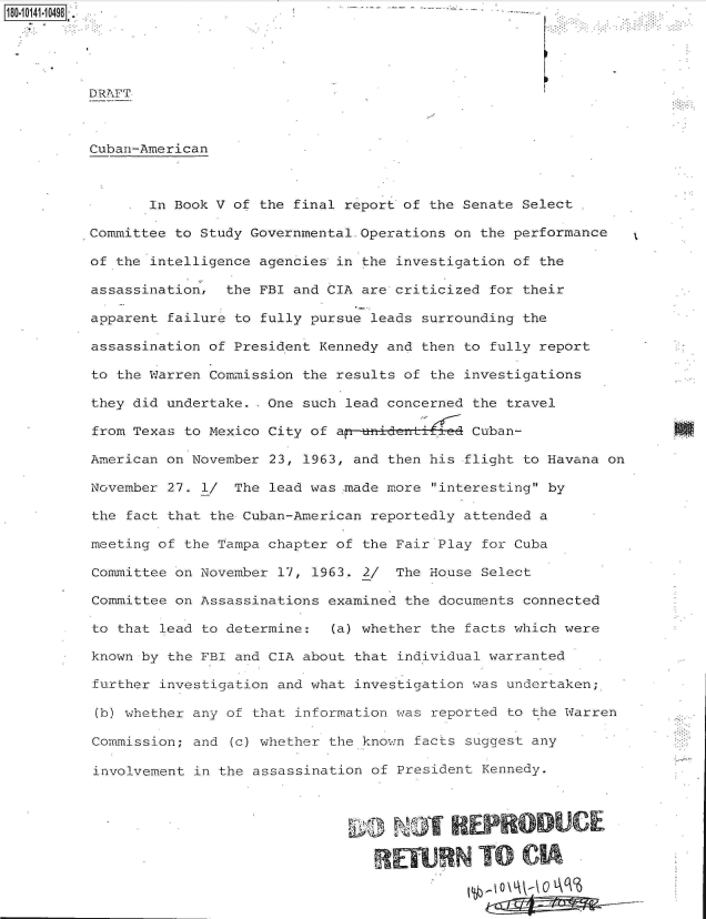 handle is hein.jfk/jfkarch32390 and id is 1 raw text is: 





DRAFT



Cuban-American



       In Book V of the final report of the Senate Select

Committee to Study Governmental.Operations on the performance

of the intelligence agencies in the investigation of the

assassination,  the FBI and CIA are criticized for their

apparent failure to fully pursue leads surrounding the

assassination of President Kennedy and then to fully report

to the Warren Commission the results of the investigations

they did undertake. .One such lead concerned the travel

from Texas to Mexico City of a  uidanti      Cuban-

American on November 23, 1963, and then his flight to Havana on

November 27. 1/  The lead was made more interesting by

the fact that the Cuban-American reportedly attended a

meeting of the Tampa chapter of the Fair Play for Cuba

Committee on November 17, 1963. 2/  The House Select

Committee on Assassinations examined the documents connected

to that lead to determine:  (a) whether the facts which were

known by the FBI and CIA about that individual warranted

further investigation and what investigation was undertaken;

(b) whether any of that information was reported to the Warren

Commission; and (c) whether the known facts suggest any

involvement in the assassination of President Kennedy.



                                       NOT REPRO UC

                                   REWN TO CI


